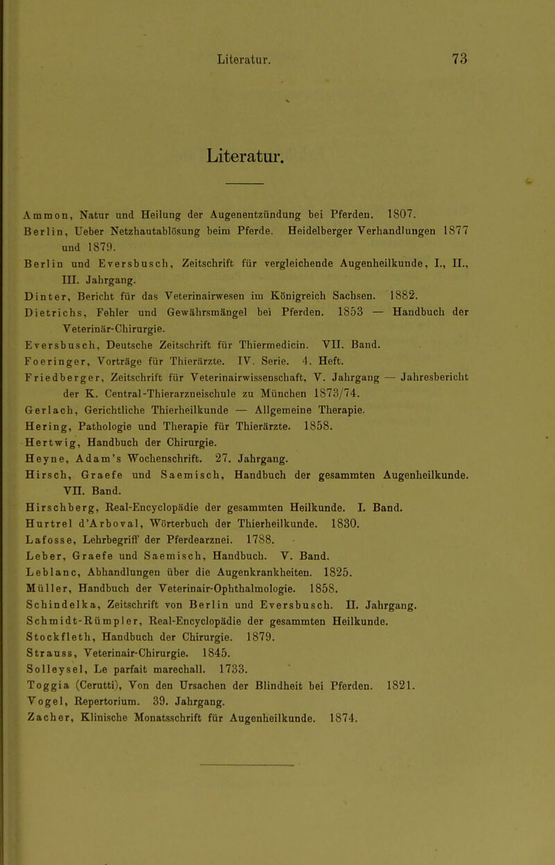 Literatur. Ammon, Natur und Heilung der Augenentzündung bei Pferden. 1807. Berlin, Ueber Netzhautablösung beim Pferde. Heidelberger Verhandlungen 1877 und 1879. Berlin und Eversbusch, Zeitschrift für vergleichende Augenheilkunde, I., IL, in. Jahrgang. Dinter, Bericht für das Veterinairwesen im Königreich Sachsen. 1882. Dietrichs, Fehler und Gewährsmängel bei Pferden. 1853 — Handbuch der Veterinär-Chirurgie. Eversbusch, Deutsche Zeitschrift für Thiermedicin. VII. Band. Foeringer, Vorträge für Thierärzte. IV. Serie. 4. Heft. Friedberger, Zeitschrift für Veterinairwissenschaft, V. Jahrgang — Jahresbericht der K. Central-Thierarzneischule zu München 1873/74. Ger lach. Gerichtliche Thierheilkunde — Allgemeine Therapie. Hering, Pathologie und Therapie für Thierärzte. 1858. Hertwig, Handbuch der Chirurgie. Heyne, Adam's Wochenschrift. 27. Jahrgang. Hirsch, Graefe und Saemisch, Handbuch der gesammten Augenheilkunde. Vn. Band. Hirschberg, Real-Encyclopädie der gesammten Heilkunde. I. Band. Hurtrel d'Arboval, Wörterbuch der Thierheilkunde. 1830. Lafosse, Lehrbegriff der Pferdearznei. 1788. Leber, Graefe und Saemisch, Handbuch. V. Band. Leblanc, Abhandlungen über die Augenkrankheiten. 1825. Müller, Handbuch der Veterinair-Ophthalmologie. 1858. Schindelka, Zeitschrift von Berlin und Eversbusch. II. Jahrgang. Schmidt-Rümpler, Real-Encyclopädie der gesammten Heilkunde. Stockfleth, Handbuch der Chirurgie. 1879. Strauss, Veterinair-Chirurgie. 1845. SoUeysel, Le parfait marechall. 1733. Toggia (Cerutti), Von den Ursachen der Blindheit bei Pferden. 1821. Vogel, Repertorium. 39. Jahrgang. Zacher, Klinische Monatsschrift für Augenheilkunde. 1874.