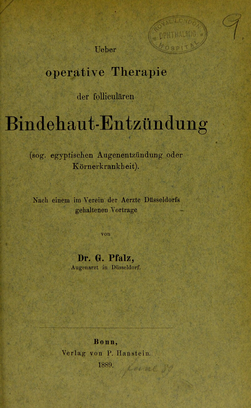 / Ueber operati^^e Therapie der folliculären Bindehau t-Entzün dun (sog. egyptischen Augenentzündung oder Körnerkrankheit). Nach einem im Verein der Aerzte Düsseldorfs gehaltenen Vortrage von Dr. G. Pfalz, Augenarzt in Düsseldorf. Verlag Bonn, von P. Hanstein. 1889.