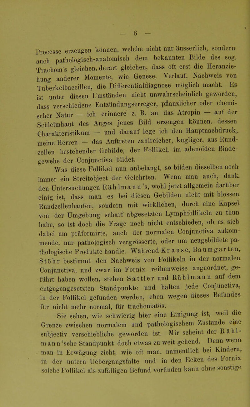 Processe erzeugen können, welche nicht nur äusserJich, sondern- auch pathologisch-anatomisch dem bekannten Bilde des sog. Trachom's gleichen, derart gleichen, dass oft erst die Heranzie- hung anderer Momente, wie Genese, Verlauf, Nachweis von Tuberkelbaccillen, die Differentialdiagnose möglich macht. Es ist unter diesen Umständen nicht unwahrscheinlich geworden, dass verschiedene Entziindungserreger, pflanzlicher oder chemi- scher Natur — ich erinnere z. B. an das Atropin — auf der Schleimhaut des Auges jenes Bild erzeugen können, dessen Charakteristikum — und darauf lege ich den Hauptnachdruck, meine Herren - das Auftreten zahlreicher, kugliger, aus Rund- zellen bestehender Gebilde, der Follikel, im adenoiden Binde- gewebe der Conjuuctiva bildet. Was diese Follikel nun anbelangt, so bilden dieselben noch immer ein Streitobject der Gelehrten. Wenn man auch, dank den Untersuchungen Räh Imann 's, wohl jetzt allgemein darüber einig ist, dass man es bei diesen Gebilden nicht mit blossen Rundzellenhaufen, sondern mit wirklichen, durch eine Kapsel von der Umgebung scharf abgesetzten Lymphfollikeln zu thun habe, so ist doch die Frage noch nicht entschieden, ob es sich dabei um präformirte, auch der normalen Conjunctiva zukom- mende, nur pathologisch vergrösserte, oder um neugebildete pa- thologische Produkte handle. Während Krause, Baumgarten, Stöhr bestimmt den Nachweis von Follikeln in der normalen Conjunctiva, und zwar im Fornix reihenweise angeordnet, ge- führt haben wollen, stehen Sattler und Räh Imann auf dem entgegengesetzten Standpunkte und halten jede Conjunctiva, in der Follikel gefunden werden, eben wegen dieses Befundes für nicht mehr normal, für trachomatös. Sie sehen, wie schwierig hier eine Einigung ist, weil die Grenze zwischen normalem und pathologischem Zustande eine subjectiv verschiebliche geworden ist. Mir scheint der Räh 1- m an n 'sehe Standpunkt doch etwas zu weit gehend. Denn wenn . man in Erwägung zieht, wie oft man, namentlich bei Kindern, in der untern Uebergangsfalte und in den Ecken des Fornix solche Follikel als zufälligen Befund vorfinden kann ohne sonstige