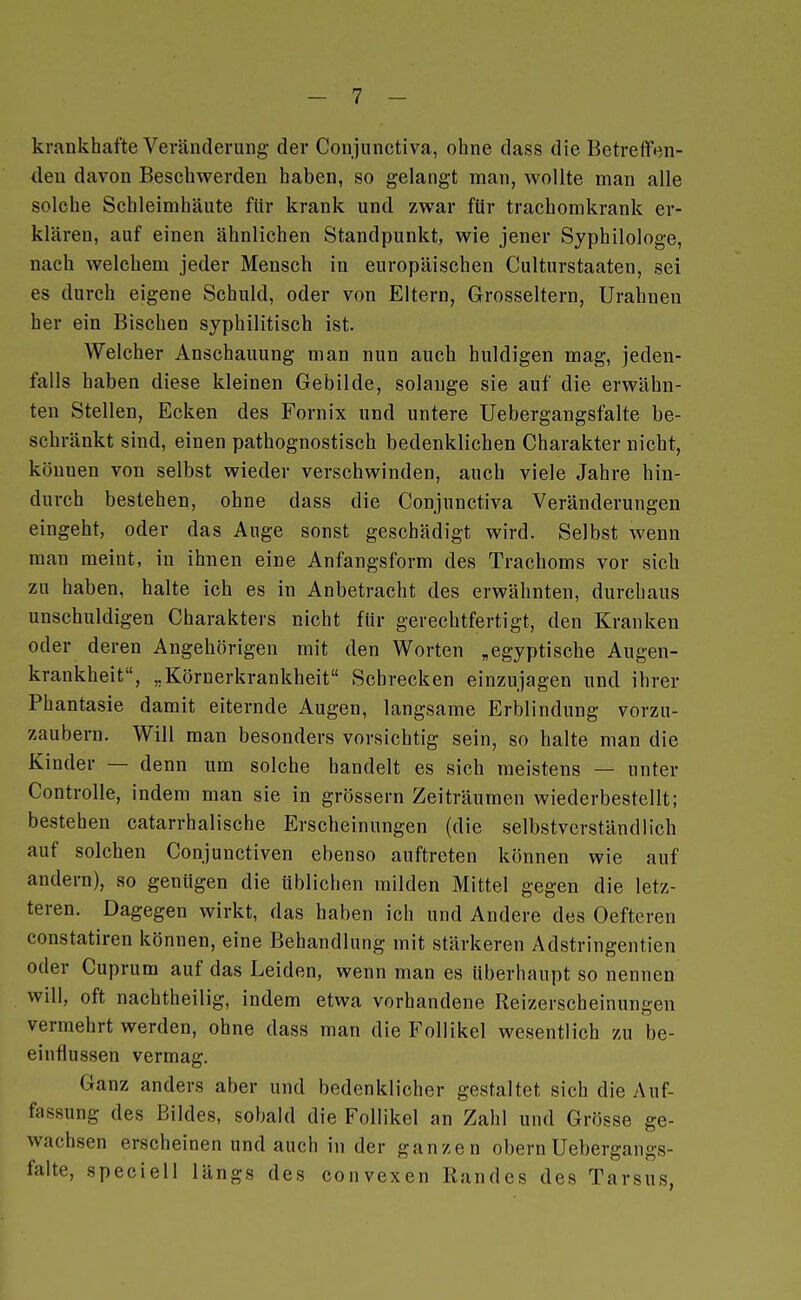 krankhafte Veränderung- der Conjunctiva, ohne dass die Betreffen- den davon Beschwerden haben, so gelangt man, wollte man alle solche Schleimhäute für krank und zwar für trachomkrank er- klären, auf einen ähnlichen Standpunkt, wie jener Syphilologe, nach welchem jeder Mensch in europäischen Culturstaaten, sei es durch eigene Schuld, oder von Eltern, Grosseltern, Urahnen her ein Bischen syphilitisch ist. Welcher Anschauung man nun auch huldigen mag, jeden- falls haben diese kleinen Gebilde, solange sie auf die erwähn- ten Stellen, Ecken des Fornix und untere Uebergangsfalte be- schränkt sind, einen pathognostisch bedenklichen Charakter nicht, können von selbst wieder verschwinden, auch viele Jahre hin- durch bestehen, ohne dass die Conjunctiva Veränderungen eingeht, oder das Auge sonst geschädigt wird. Selbst wenn man meint, in ihnen eine Anfangsform des Trachoms vor sich zu haben, halte ich es in Anbetracht des erwähnten, durchaus unschuldigen Charakters nicht für gerechtfertigt, den Kranken oder deren Angehörigen mit den Worten „egyptische Augen- krankheit, „Körnerkrankheit Schrecken einzujagen und ihrer Phantasie damit eiternde Augen, langsame Erblindung vorzu- zaubern. Will man besonders vorsichtig sein, so halte man die Kinder — denn um solche bandelt es sich meistens — unter Controlle, indem man sie in grössern Zeiträumen wiederbestcllt; bestehen catarrhalische Erscheinungen (die selbstverständlich auf solchen Conjunctiven ebenso auftreten können wie auf andern), so genügen die üblichen milden Mittel gegen die letz- teren. Dagegen wirkt, das haben ich und Andere des Oefteren constatiren können, eine Behandlung mit stärkeren Adstringentien oder Cuprum auf das Leiden, wenn man es überhaupt so nennen will, oft nachtheilig, indem etwa vorhandene Reizerscheinungen vermehrt werden, ohne dass man die Follikel wesentlich zu be- einflussen vermag. Ganz anders aber und bedenklicher gestaltet sich die Auf- fassung des Bildes, sobald die Follikel an Zahl und Grösse ge- wachsen erscheinen und auch in der ganzen obern Uebergangs- falte, speciell längs des convexen Randes des Tarsus,