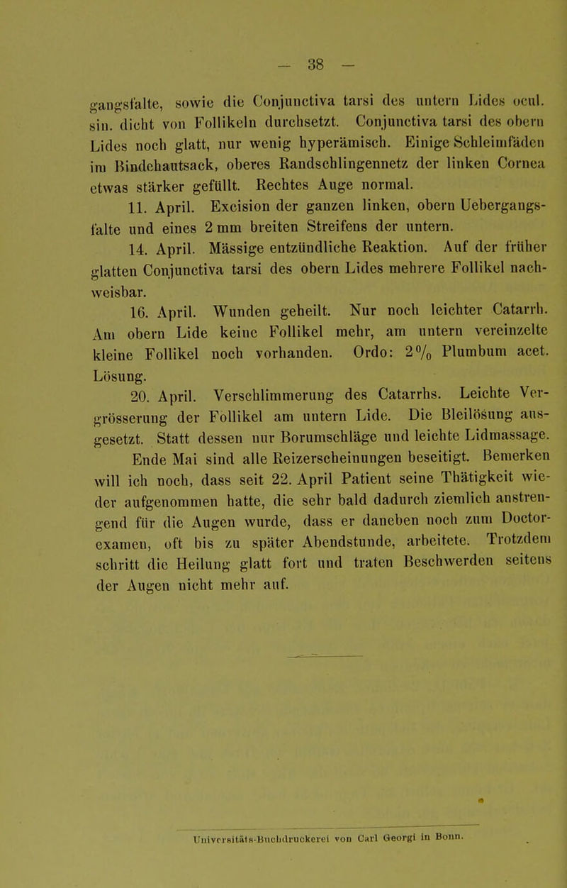 gangst'aUe, sowie die Conjiinctiva tarsi des untern Lides ocul. sin. dicht von Follikeln durchsetzt. Conjunctiva tarsi des obern Lides noch glatt, nur wenig hyperämisch. Einige Schleimfadcn im Bindchautsack, oberes Randschlingennetz der linken Cornea etwas stärker gefüllt. Rechtes Auge normal. IL April. Excision der ganzen linken, obern Uebergangs- falte und eines 2 mm breiten Streifens der untern. 14. April. Massige entzündliche Reaktion. Auf der früher glatten Conjunctiva tarsi des obern Lides mehrere Follikel nach- weisbar. 16. April. Wunden geheilt. Nur noch leichter Catarrh. Am obern Lide keine Follikel mehr, am untern vereinzelte kleine Follikel noch vorhanden. Ordo: 2/o Plumbum acet. Lösung. 20. April. Verschlimmerung des Catarrhs. Leichte Ver- grösserung der Follikel am untern Lide. Die Bleilösung aus- gesetzt. Statt dessen nur Borumschläge und leichte Lidmassage. Ende Mai sind alle Reizerscheinungen beseitigt. Bemerken will ich noch, dass seit 22. April Patient seine Thätigkeit wie- der aufgenommen hatte, die sehr bald dadurch ziemlich anstren- gend für die Augen wurde, dass er daneben noch zum Doctor- examen, oft bis zu später Abendstunde, arbeitete. Trotzdem schritt die Heilung glatt fort und traten Beschwerden seitens der Augen nicht mehr auf. Uulvcrsitäls-Biiclitlruckerei von Carl Georgi In Bonn.