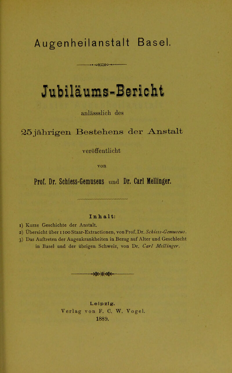 Augenheilanstalt Basel. lillllimi'-iifleht anlässslich des 25jährigen Bestehens der Anstalt veröffentlicht von Prof. Dr. ScMess-Gemusens und Dr. Carl Mellinger. Inhalt: 1) Kurze Geschichte der Anstalt. 2) Übersicht über ilooStaar-Extractionen, von Prof. Dr. Schiess-Gemuseus. 3) Das Auftreten der Augenkrankheiten in Bezug auf Alter und Geschlecht in Basel und der übrigen Schweiz, von Dr. Carl Mellinger. Leipzi er- Verlag von F. C, W, Vogel. 1889.