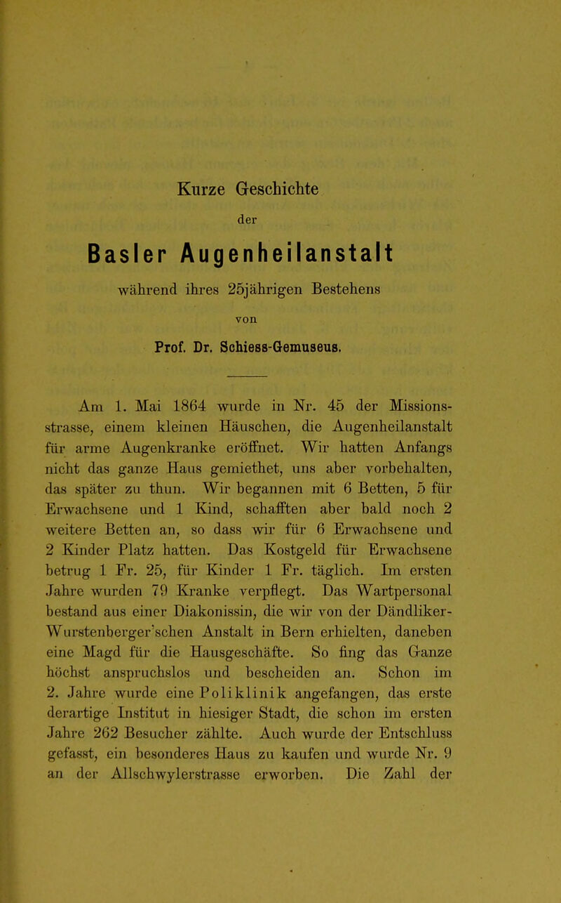 Kurze Geschichte der Basler Augenheilanstalt während ihres 25jährigen Bestehens von Prof. Dr, Schiess-Gemuseus. Am 1. Mai 1864 wurde in Nr. 45 der Missions- strasse, einem kleinen Häuschen, die Augenheilanstalt für arme Augenkranke eröffnet. Wir hatten Anfangs nicht das ganze Haus gemiethet, uns aber vorbehalten, das später zu thun. Wir begannen mit 6 Betten, 5 für Erwachsene und 1 Kind, schafften aber bald noch 2 weitere Betten an, so dass wir für 6 Erwachsene und 2 Kinder Platz hatten. Das Kostgeld für Erwachsene betrug 1 Fr. 25, für Kinder 1 Fr. täglich. Im ersten Jahre wurden 79 Kranke verpflegt. Das Wartpersonal bestand aus einer Diakonissin, die wir von der Dändliker- Wurstenberger'schen Anstalt in Bern erhielten, daneben eine Magd für die Hausgeschäfte. So fing das Ganze höchst anspruchslos und bescheiden an. Schon im 2. Jahre wurde eine Poliklinik angefangen, das erste derartige Institut in hiesiger Stadt, die schon im ersten Jahre 262 Besucher zählte. Auch wurde der Entschluss gefasst, ein besonderes Haus zu kaufen und wurde Nr. 9 an der Allschwylerstrasse erworben. Die Zahl der