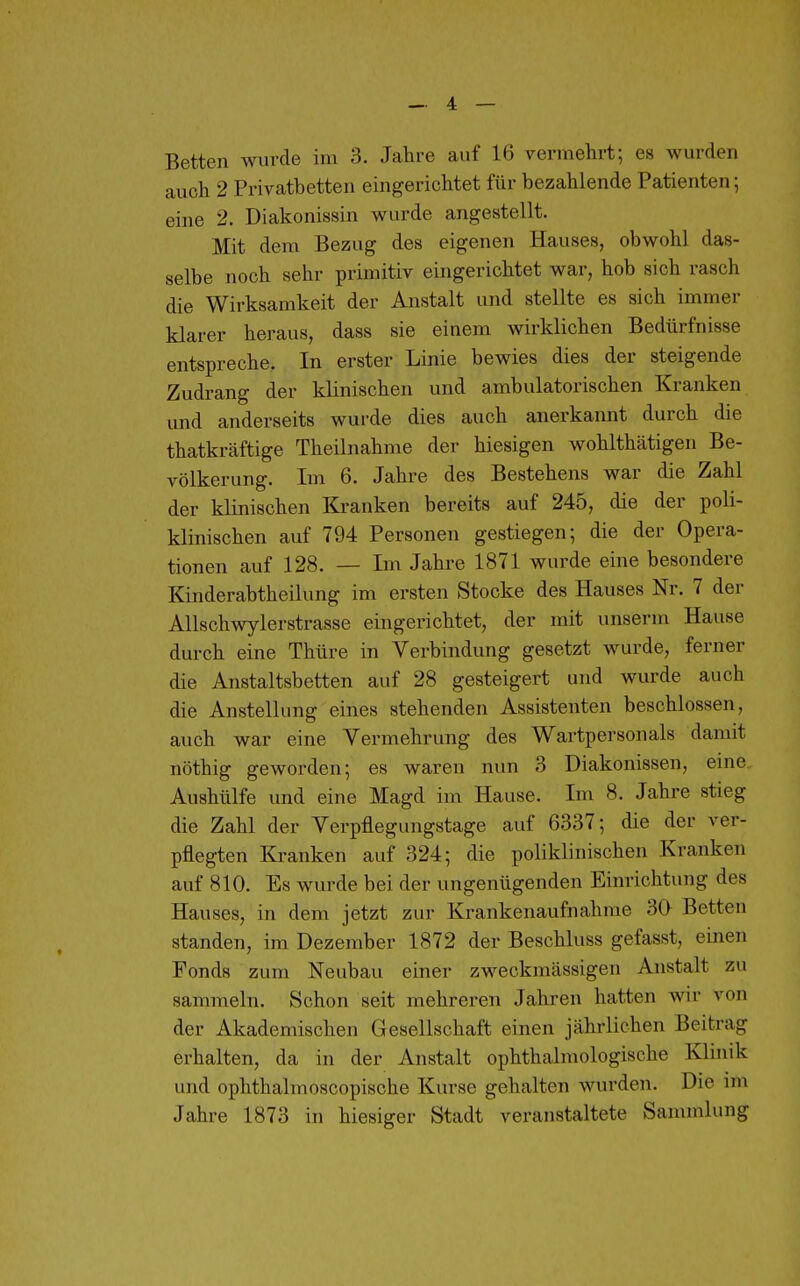 Betten wurde im 3. Jahre auf 16 vermehrt; es wurden auch 2 Privatbetten eingerichtet für bezahlende Patienten; eine 2. Diakonissin wurde angestellt. Mit dem Bezug des eigenen Hauses, obwohl das- selbe noch sehr primitiv eingerichtet war, hob sich rasch die Wirksamkeit der Anstalt und stellte es sich immer klarer heraus, dass sie einem wirklichen Bedürfnisse entspreche. In erster Linie bewies dies der steigende Zudrang der klinischen und ambulatorischen Kranken und anderseits wurde dies auch anerkannt durch die thatkräftige Theilnahme der hiesigen wohlthätigen Be- völkerung. Im 6. Jahre des Bestehens war die Zahl der klinischen Kranken bereits auf 245, die der poli- klinischen auf 794 Personen gestiegen; die der Opera- tionen auf 128. — Im Jahre 1871 wurde eine besondere Kinderabtheilung im ersten Stocke des Hauses Nr. 7 der Allschwylerstrasse eingerichtet, der mit unserm Hause durch eine Thüre in Verbindung gesetzt wurde, ferner die Anstaltsbetten auf 28 gesteigert und wurde auch die Anstellung eines stehenden Assistenten beschlossen, auch war eine Vermehrung des Wartpersonals damit nöthig geworden; es waren nun 3 Diakonissen, eine. Aushülfe und eine Magd im Hause. Im 8. Jahre stieg die Zahl der Verpflegiingstage auf 6337; die der ver- pflegten Kranken auf 324; die poliklinischen Kranken auf 810. Es wurde bei der ungenügenden Einrichtung des Hauses, in dem jetzt zur Krankenaufnahme 30 Betten standen, im Dezember 1872 der Beschluss gefasst, einen Fonds zum Neubau einer zweckmässigen Anstalt zu sammeln. Schon seit mehreren Jahren hatten wir von der Akademischen Gesellschaft einen jährlichen Beitrag erhalten, da in der Anstalt ophthalmologische Klinik und ophthalmoscopische Kurse gehalten wurden. Die im Jahre 1873 in hiesiger Stadt veranstaltete Sammlung