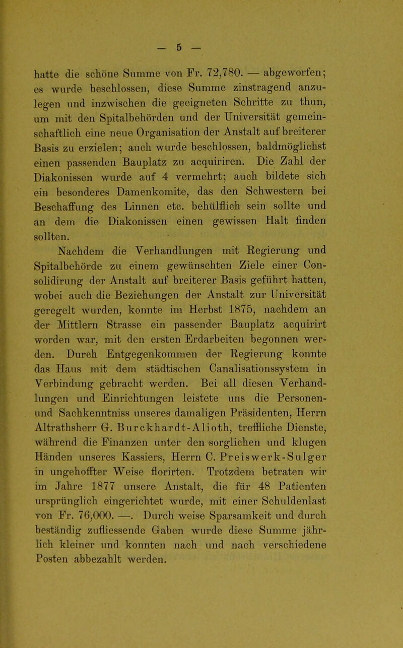hatte die schöne Summe von Fr. 72,780. — abgeworfen; es wurde beschlossen, diese Summe zinstragend anzu- legen und inzwischen die geeigneten Schritte zu thun, um mit den Spitalbehörden und der Universität gemein- schaftlich eine neue Organisation der Anstalt auf breiterer Basis zu erzielen; auch wurde beschlossen, baldmöglichst einen passenden Bauplatz zu acquiriren. Die Zahl der Diakonissen wurde auf 4 vermehrt; auch bildete sich ein besonderes Damenkomite, das den Schwestern bei Beschaffung des Linnen etc. behülflich sein sollte und an dem die Diakonissen einen gewissen Halt finden sollten. Nachdem die Verhandlungen mit Regierung und Spitalbehörde zu einem gewünschten Ziele einer Con- solidirung der Anstalt auf breiterer Basis geführt hatten, wobei auch die Beziehungen der Anstalt zur Universität geregelt wurden, konnte im Herbst 1875, nachdem an der Mittlern Strasse ein passender Bauplatz acquirirt worden war, mit den ersten Erdarbeiten begonnen wer- den. Durch Entgegenkommen der Regierung konnte das Haus mit dem städtischen Canalisationssystem in Verbindung gebracht werden. Bei all diesen Verhand- lungen und Einrichtungen leistete uns die Personen- und Sachkenntniss unseres damaligen Präsidenten, Herrn Altrathsherr Gr. Burckhardt-Alioth, treffliche Dienste, während die Finanzen unter den -sorglichen und klugen Händen unseres Kassiers, Herrn C. Preiswerk-Sulger in ungehoffter Weise florirten. Trotzdem betraten wir im Jahre 1877 unsere Anstalt, die für 48 Patienten ursprünglich eingerichtet wurde, mit einer Schuldenlast von Fr. 76,000. —. Durch weise Sparsamkeit und durch beständig zufliessende Graben wurde diese Summe jähr- lich kleiner und konnten nach und nach verschiedene Posten abbezahlt werden.