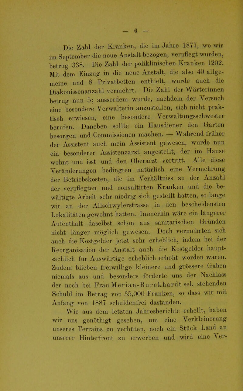 Die Zahl der Kranken, die im Jahre 1877, wo wir im September die neue Anstalt bezogen, verpflegt wurden, betrug 338. Die Zahl der poliklinischen Kranken 1202. Mit dem Einzug in die neue Anstalt, die also 40 allge- meine und 8 Privatbetten enthielt, wurde auch die Diakonissenanzahl vermehrt. Die Zahl der Wärterinnen betrug nmi 5; ausserdem wurde, nachdem der Versuch eine besondere Verwalterin anzustellen, sich nicht prak- tisch erwesen, eine besondere Verwaltungsschwester berufen. Daneben sollte ein Hausdiener den Garten besorgen und Commissionen machen. — Während früher der Assistent auch mein Assistent gewesen, wurde nun ein besonderer Assistenzarzt angestellt, der im Hause wohnt und isst und den Oberarzt vertritt. Alle diese Veränderungen bedingten natürlich eine Vermehrung der Betriebskosten, die im Verhältniss zu der Anzahl der verpflegten und consultirten Kranken und die be- wältigte Arbeit sehr niedrig sich gestellt hatten, so lange wir an der Allschwylerstrasse in den bescheidensten Lokalitäten gewohnt hatten. Immerhin wäre ein längerer Aufenthalt daselbst schon aus sanitarischen Gründen nicht länger möglich gewesen. Doch vermehrten sich auch die Kostgelder jetzt sehr erheblich, indem bei der Reorganisation der Anstalt auch die Kostgelder haupt- sächlich für Auswärtige erheblich erhöht worden waren. Zudem blieben freiwillige kleinere und grössere Gaben niemals aus und besonders förderte uns der Nachlass der noch bei Frau Merian-Burckhardt sei. stehenden Schuld im Betrag von 35,000 Franken, so dass wir mit Anfang von 1887 schuldenfrei dastanden. Wie aus dem letzten Jahresberichte erhellt, haben wir uns genöthigt gesehen, um eine Verkleinerung unseres Ten-ains zu verhüten, noch ein Stück Land an unserer Hinterfront zu erwerben und wird eine Ver-