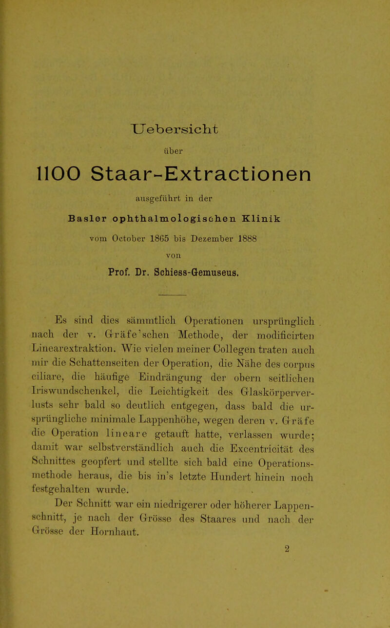 TJebersiclit über 1100 Staar-Extractionen ausgeführt in der Basler ophthalmologischeu Klinik vom October 1865 bis Dezember 1888 von Prof. Dr. Schiess-Gemuseus. Es siiid dies sämmtlicli Operationen ursprünglich nach der v. Grräfe'sehen Methode, der modificirten Linearextraktion. Wie vielen meiner Collegen traten auch mir die Schattenseiten der Operation, die Nähe des corpus ciliare, die häufige Eindrängung der obern seitlichen Iriswundschenkel, die Leichtigkeit des Glaskörperver- lusts sehr bald so deutlich entgegen, dass bald die ur- sprüngliche minimale Lappenhöhe, wegen deren v. Gräfe die Operation lineare getauft hatte, verlassen wurde; damit war selbstverständlich auch die Excentricität des Schnittes geopfert und stellte sich bald eine Operations- methode heraus, die bis in's letzte Hundert hinein noch festgehalten wurde. Der Schnitt war ein niedrigerer oder höherer Lappen- schnitt, je nach der Grösse des Staares und nach dei- Grösse der Hornhaut. 2