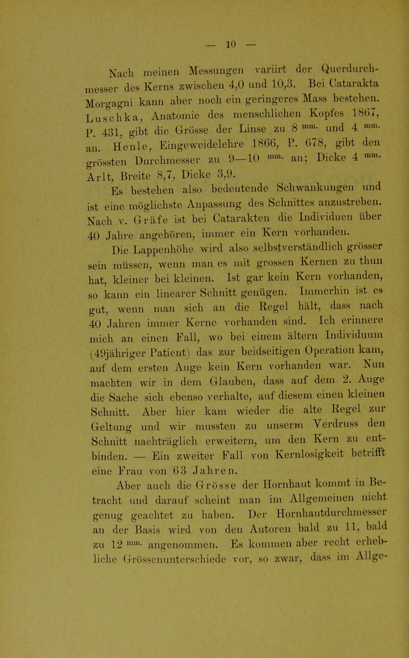 Nach meinen Messungen A-ariirt der Querdurch- messer des Kerns zwischen 4,0 und 10,3. Bei Catarakta Morgagni kann aber noch ein geringeres Mass bestehen. Luschka, Anatomie des menschlichen Kopfes 1867, P. 431, gibt die Grösse der Linse zu 8 und 4 an Henle, Eüigeweidelehre 1866, P. 678, gibt den grössten Durchmesser zu 9-10 '»«^- an; Dicke 4 Arlt, Breite 8,7, Dicke 3,9. Es bestehen also bedeutende Schwankungen und ist eine möglichste Anpassung des Schnittes anzustreben. Nach V. Gräfe ist bei Catarakten die Lidividuen über 40 Jahre angehören, immer ein Kern A^orhanden. Die Lappenhöhe wird also selbstA^erständlich grösser sein müssen, wenn man es mit grossen Kernen zu thun hat, kleiner bei kleinen. Ist gar kein Kern vorhanden, so kann ein linearer Schnitt genügen. Immerhin ist es gut, wenn man sich an die Regel hält, dass nach 40 Jahren immer Kerne vorhanden sind. Ich erinnere mich an einen Fall, wo bei einem ältern Individuum (49jähriger Patient) das zur beidseitigen Operation kam, auf dem ersten Auge kein Kern vorhanden war. Nun machten wir in dem Glauben, dass auf dem 2. Auge die Sache sich ebenso verhalte, auf diesem einen kleinen Schnitt. Aber hier kam wieder die alte Tiegel zur Geltung und wir mussten zu unserm Verdruss den Schnitt nachträglich erweitern, um den Kern zu ent- binden. — Ein zweiter Fall von Kernlosigkeit betrifft eine Frau von 63 Jahren. Aber auch die Grösse der Hornhaut kommt in Be- tracht und darauf scheint man im Allgemeinen nicht genug geachtet zu haben. Der Hornhautdurchmesser an der Basis wird von den Autoren bald zu 11, bald zu 12 angenommen. Es kommen aber recht ei-heb- liche Grössenunterschiede vor, so zwar, dass im Allge-