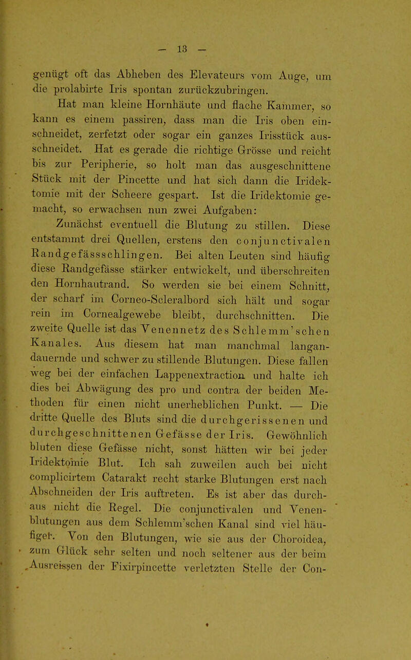 genügt oft das Ablieben des EleA'ateurs vom Auge, um die prolabirte Iris spontan zurückzubringen. Hat man kleine Hornhäute und flache Kammer, so kann es einem passiren, dass man die Iris oben ein- schneidet, zerfetzt oder sogar ein ganzes Irisstück aus- schneidet. Hat es gerade die richtige Grrösse und reicht bis zur Peripherie, so holt man das ausgeschnittene Stück mit der Pincette und hat sich dann die L-idek- tomie mit der Scheere gespart. Ist die Iridektomie ge- macht, so erwachsen nun zwei Aufgaben: Zunächst eventuell die Blutung zu stillen. Diese entstammt drei Quellen, erstens den conjunctivalen Randgefässschlingen. Bei alten Leuten sind häufig diese Randgefässe stärker entwickelt, und überschreiten den Hornhautrand. So werden sie bei einem Schnitt, der scharf im Corneo-Scleralbord sich hält und sogar rein im Cornealgewebe bleibt, durchschnitten. Die zweite Quelle ist das Yenennetz des Schlemm'sehen Kanales. Aus diesem hat man manchmal langan- dauernde und schwer zu stillende Blutungen. Diese fallen weg bei der einfachen Lappenextractioii und halte ich dies bei Abwägung des pro und contra der beiden Me- thoden für einen nicht unerheblichen Punkt. — Die dritte Quelle des Bluts sind die durchgerissenen und durchgeschnittenen Gefässe der Iris. Gewöhnlich bluten diese Gefässe nicht, sonst hätten wir bei jeder Iridektomie Blut. Ich sah zuweilen auch bei nicht complicii'tem Catarakt recht starke Blutungen erst nach Abschneiden der Ii-is auftreten. Es ist aber das durch- aus nicht die Regel. Die conjunctiA-alen und Venen- blutungen aus dem Schlemnvschen Kanal sind viel häu- figel-. Von den Blutungen, wie sie aus der Choroidea, zum Glück sehr selten und noch seltener aus der beim ,Ausreisten der Fixirpincette verletzten Stelle der Con- «