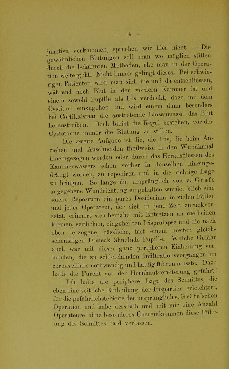 iuuctiva vorkommen, sprechen wir hier nicht. — Die gewöhnlichen Blutungen soll man wo möglich stillen durch die bekannten Methoden, ehe man in der Opera- tion weitergeht. Nicht immer gelingt dieses. Bei schwie- rigen Patienten wird man sich hie und da entschliessen, während noch Blut in der vordem Kammer ist und einem sowohl Pupille als Iris verdeckt, doch mit dem Cystitom einzugehen und wird einem dann besonders bei Cortikalstaar die austretende Linsenmasse das Blut heraustreiben. Doch bleibt die Regel bestehen, vor der Cystotomie immer die Blutung zu stillen. Die zweite Aufgabe ist die, die Ii^is, die beim An- ziehen und Abschneiden theilweise in den Wundkanal hinehigezogen worden oder durch das Herausfliessen des Kammerwassers schon vorher in denselben liineinge- drängt worden, zu reponiren und in die richtige Lage zu bringen. So lange die ursprünglich von v. Gräfe angegebene Wundrichtung eingehalten wm-de, blieb eine solche Reposition ein pures Desiderium in vielen Fällen und jeder Operateur, der sich in jene Zeit zurückver- setzt, erinnert sich beinahe mit Entsetzen an die beiden kleinen, seitlichen, eingeheilten Ii-isprolapse und die nach oben verzogene, hässliche, fast einem breiten gleich- schenkligen Dreieck ähnelnde Pupille. Welche Gefahi- auch war mit dieser ganz peripheren Einheilung ver- bunden, die zu schleichenden Iiifiltrationsvorgängen im corpus ciliare nothwendig und häutig führen musste. Dazu hatte die Furcht vor der Hornhautvereiterung geführt! Ich halte die periphere Lage des Schnittes, die eben eine seitliche Einheilung der Irispartien erleichtert, für die gefährlichste Seite der ursprünglich v. Gräfe scheu Operation und habe desshalb und mit mir eine Anzahl Operateure ohne besonderes Übereinkommen diese Führ- ung des Schnittes bald verlassen.