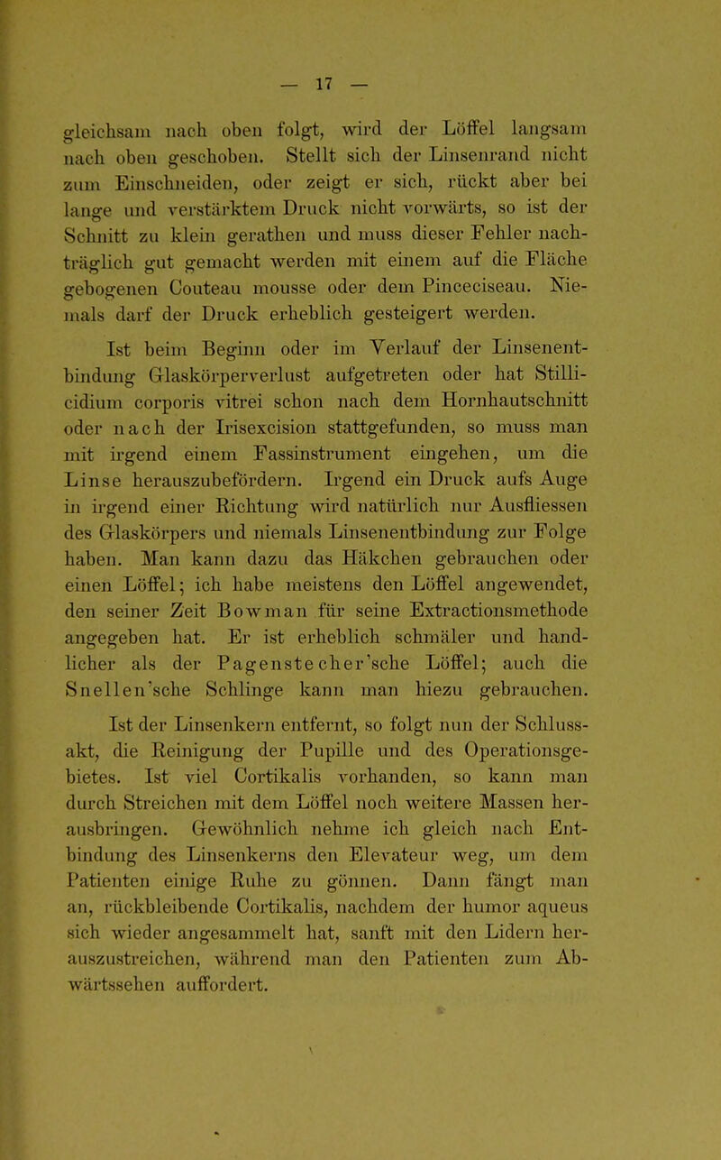 gleichsam nach oben folgt, wird der Löffel langsam nach oben geschoben. Stellt sich der Linsenrand nicht zum Einschneiden, oder zeigt er sich, rückt aber bei lanffe und verstärktem Druck nicht vorwärts, so ist der Schnitt zu klehi gerathen und muss dieser Fehler nach- träglich gut gemacht werden mit einem auf die Fläche gebogenen Couteau mousse oder dem Pinceciseau. Nie- mals darf der Druck erheblich gesteigert werden. Ist beim Begimi oder im Verlauf der Linsenent- bindung Glaskörperverlust aufgetreten oder hat Stilli- cidium corporis vitrei schon nach dem Hornhautschnitt oder nach der L-isexcision stattgefunden, so muss man mit ii-gend einem Fassinstrument eingehen, um die Linse herauszubefördern. L-gend ein Druck aufs Auge in irgend einer Richtung wird natürlich nur Ausfliessen des Grlaskörpers und niemals Linsenentbindung zur Folge haben. Man kann dazu das Häkchen gebrauchen oder einen Löffel; ich habe meistens den Löffel angewendet, den seiner Zeit Bowman für seine Extractionsmethode angegeben hat. Er ist erheblich schmäler und hand- licher als der Pagenste eher'sehe Löffel; auch die Snellen'sche Schlinge kann man hiezu gebrauchen. Ist der Linsenkern entfernt, so folgt nun der Schluss- akt, die Reinigung der Pupille und des Operationsge- bietes. Ist viel Cortikalis vorhanden, so kann man durch Streichen mit dem Löffel noch weitere Massen her- ausbringen. Gewöhnlich nehme ich gleich nach Ent- bindung des Linsenkerns den Elevateur weg, um dem Patienten einige Ruhe zu gönnen. Dann fängt man an, rückbleibende Cortikalis, nachdem der humor aqueus sich wieder angesammelt hat, sanft mit den Lidern her- auszustreichen, während man den Patienten zum Ab- wärtssehen auffordert.