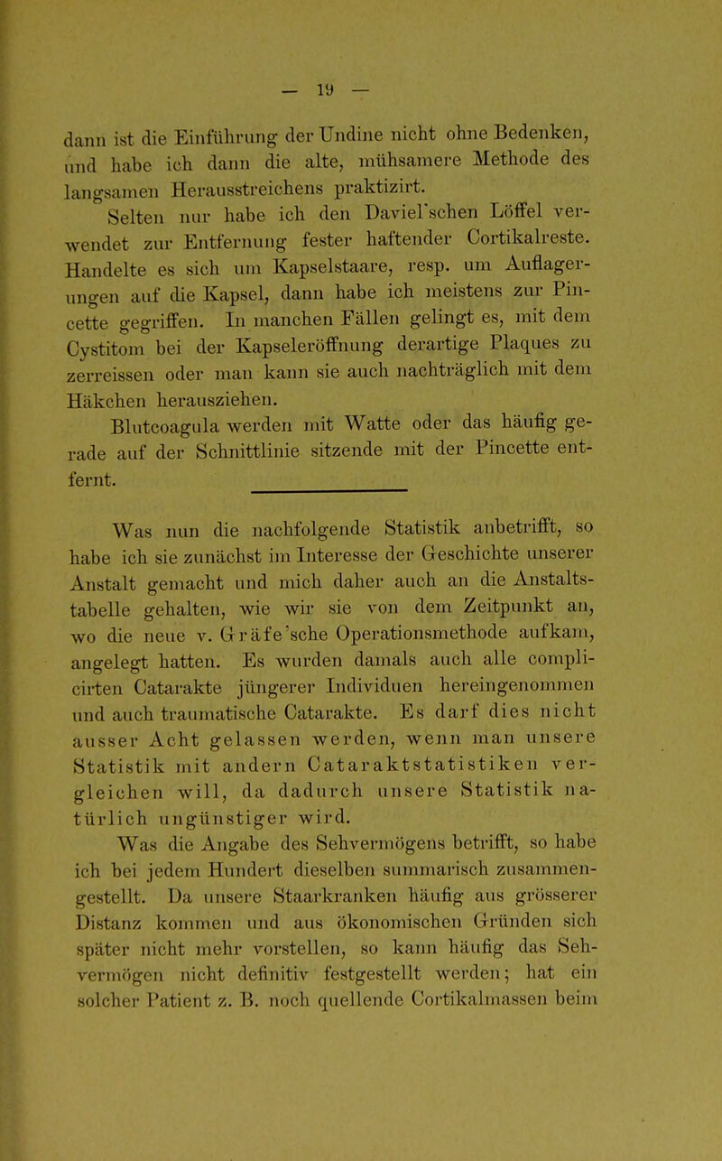dann ist die Einführung der Undine nicht ohne Bedenken, und habe ich dann die alte, mühsamere Methode des langsamen Herausstreichens praktizirt. Selten nur habe ich den Daviel'schen Löffel ver- wendet zur Entfernung fester haftender Cortikalreste. Handelte es sich um Kapselstaare, resp. um Auflager- imgen auf die Kapsel, dann habe ich meistens zur Pin- cette gegriffen. Li manchen Fcällen gelingt es, mit dem Cystitom bei der Kapseleröffnung derartige Plaques zu zerreissen oder man kann sie auch nachträglich mit dem Häkchen herausziehen. Blutcoagula werden mit Watte oder das häufig ge- rade auf der Schnittlinie sitzende mit der Pincette ent- fernt. Was nun die nachfolgende Statistik anbetrifft, so habe ich sie zunächst im Literesse der Greschichte unserer Anstalt gemacht und mich daher auch an die Anstalts- tabelle gehalten, wie wir sie von dem Zeitpunkt an, wo die neue v. Gräfe'sehe Operationsmethode aufkam, angelegt hatten. Es wurden damals auch alle compli- cii-ten Catarakte jüngerer Lidividuen hereingenommen mid auch traumatische Catarakte. Es darf dies nicht ausser Acht gelassen werden, wenn man nnsere Statistik mit andern Cataraktstatistiken ver- gleichen will, da dadurch unsere Statistik na- türlich ungünstiger wird. Was die Angabe des Sehvermögens betrifft, so habe ich bei jedem Hundert dieselben summarisch zusainmen- gestellt. Da unsere Staarkranken häufig aus grösserer Distanz kommen und aus ökonomischen Gründen sich später nicht mehr vorstellen, so kann häufig das Seh- vermögen nicht definitiv festgestellt werden; hat ein solcher Patient z. B. noch quellende Cortikalmassen beim