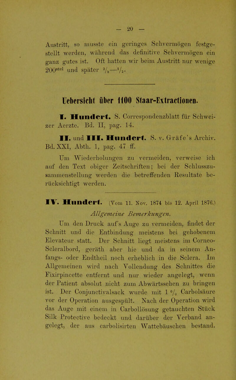 Austritt, so musste ein geringes Sehvermögen festge- stellt werden, während das definitive Sehvermögen ein ganz gutes ist. Oft hatten wir beim Austritt nur wenige 2008tei und später V5—'A- Uebersicht über liOO Staar-Extractionen. I, Hiiudei'f • S. CoiTCspondenzblatt für Schwei- zer Aerzte. Bd. II, pag. 14. II. und III. Hundert. S. v. Grräfe's Archiv. Bd. XXI, Abth. 1, pag. 47 fi\ Um Wiederholungen zu vermeiden, verweise ich auf den Text obiger Zeitschriften; bei der Schlusszu- sammenstellung werden die betreffenden Resultate be- rücksichtigt werden. IV. Hundert. (Vom 11. Nov. 1874 bis 12. April 1876.) Allgemei?ie Bemerkungen. Um den Druck aufs Auge zu vermeiden, findet der Schnitt und die Entbindung meistens bei gehobenem Elevateur statt. Der Schnitt liegt meistens im Corneo- Sclei'albord, geräth aber hie und da in seinem An- fangs- oder Endtheil noch erheblich in die Sclera. Ln Allgemeinen wird nach Vollendung des Schnittes die Fixirpincette entfernt und nur wieder angelegt, wenn der Patient absolut nicht zum Abwärtssehen zu bringen ist. Der Conjunctivalsack wurde mit 1 /o Carbolsäure vor der Operation ausgespült. Nach der Operation wird das Auge mit einem in Carbollösung getauchten Stück Silk Protective bedeckt und darüber der Verband an- gelegt, der aus carbolisirten Wattebäuschen bestand.