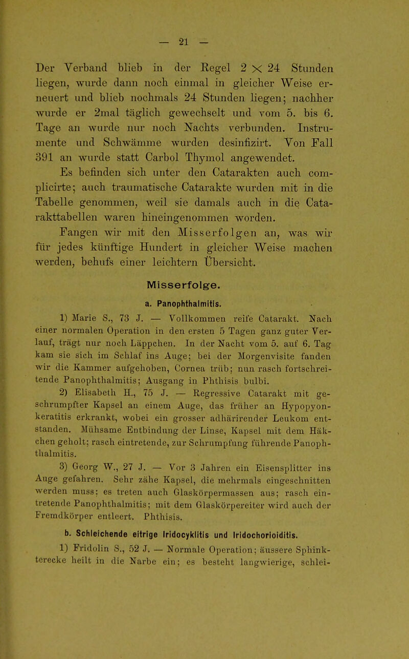 Der Verband blieb in der Regel 2 X 24 Stunden liegen, wurde dann noch eiinnal in gleicher Weise er- neuert und blieb nochmals 24 Stunden liegen; nachher wurde er 2mal täglich gewechselt und vom 5. bis 6. Tage an wurde nur noch Nachts verbunden. Instru- mente und Schwämme wurden desinfizii-t. Von Fall 391 an wurde statt Carbol Thymol angewendet. Es befinden sich unter den Catarakten auch com- plicirte; auch traumatische Catarakte wurden mit in die Tabelle genommen, weil sie damals auch in die Cata- rakttabellen waren hineingenommen worden. Fangen wir mit den Miss erfolgen an, was wir für jedes künftige Hundert in gleicher Weise machen werden, behufs einer leichtern Übersicht. Misserfolge. a. Panophthaimitis. 1) Marie S., 73 J. — Vollkommen reife Catarakt. Nach einer normalen Operation in den ersten 5 Tagen ganz guter Ver- lauf, trägt nur noch Läppchen. In der Nacht vom 5. auf 6. Tag kam sie sich im Schlaf ins Auge; bei der Morgenvisite fanden wir die Kammer aufgehoben, Cornea trüb; nun rasch fortschrei- tende Panophthaimitis; Ausgang in Phthisis bulbi. 2) Elisabeth H., 75 J. — Regressive Catarakt mit ge- schrumpfter Kapsel an einem Auge, das früher an Hypopyon- keratitis erkrankt, wobei ein grosser adhärirender Leukom ent- standen. Mühsame Entbindung der Linse, Kapsel mit dem Häk- chen geholt; rasch eintretende, zur Schrumpfung führende Panoph- thaimitis. 3) Georg W., 27 J. — Vor 3 Jahren ein Eisensplitter ins Auge gefahren. Sehr zähe Kapsel, die mehrmals eingeschnitten werden muss; es treten auch Glaskörpermassen aus; rasch ein- tretende Panophthaimitis; mit dem Glaskörpereiter wird auch der Fremdkörper entleert. Phthisis. b. Schleichende eitrige Iridocyklitis und Iridochorioiditis. 1) Fridolin S., 52 J. — Normale Operation; äussere Sphink- terecke heilt in die Narbe ein; es besteht langwierige, schlei-