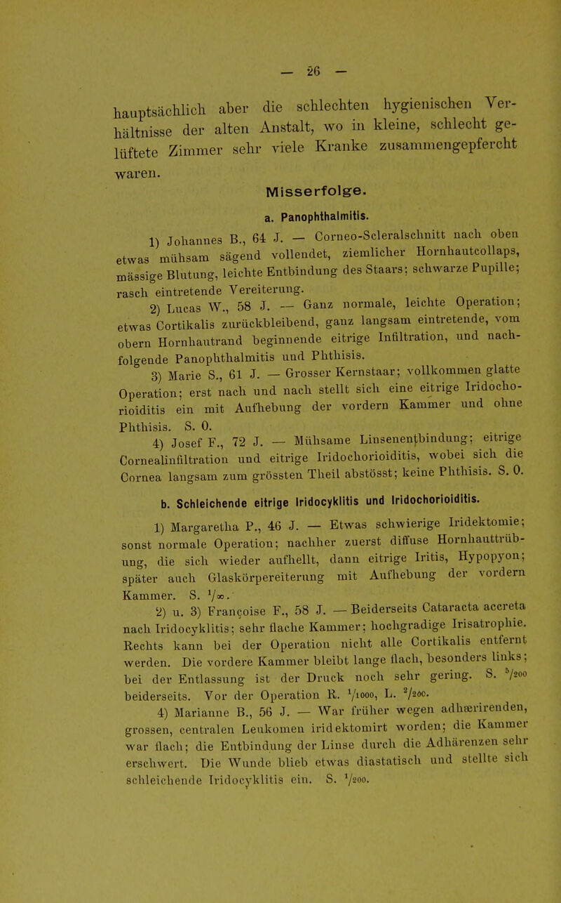 — -26 - hauptsächlich aber die schlechten hygienischen Ver- hältnisse der alten Anstalt, wo in kleine, schlecht ge- lüftete Zimmer sehr viele Kranke zusammengepfercht waren. Misserfolge. a. PanOphthalmitis. 1) Johannes B., 64 J. - Corneo-Scleralschnitt nach oben etwas mühsam sägend vollendet, ziemlicher HornhautcoUaps, massige Blutung, leichte Entbindung des Staars; schwarze Pupille; rasch eintretende Vereiterung. 2) Lucas W., 58 J. — Ganz normale, leichte Operation; etwas Cortikalis zurückbleibend, ganz langsam eintretende, vom Obern Hornhautrand beginnende eitrige Infiltration, und nach- folgende PanOphthalmitis und Phthisis. 3) Marie S., 61 J. — Grosser Kernstaar; vollkommen glatte Operation; erst nach und nach stellt sich eine eitrige Iridocho- rioiditis ein mit Autliebung der vordem Kammer und ohne Phthisis. S. 0. 4) Josef F., 72 J. — Mühsame Linsenenf,bindung; eitrige Cornealinfiltration und eitrige Iridochorioiditis, wobei sich die Cornea langsam zum grössten Theil abstösst; keine Phthisis. S. 0. b. Schleichende eitrige Iridocyklitis und Iridochorioiditis. 1) Margaretha F., 46 J. — Etwas schwierige Iridektomie; sonst normale Operation; nachher zuerst diffuse Hornhauttrüb- ung, die sich wieder aufhellt, dann eitrige Iritis, Hypopyon; später auch Glaskörpereiterung mit Aufhebung der vordem Kammer. S. Y«.' 2) u. 3) Frangoise F., 58 J. — Beiderseits Cataracta accreta nach Iridocyklitis; sehr flache Kammer; hochgradige Irisatrophie. Rechts kann bei der Operation nicht alle Cortikalis entfernt werden. Die vordere Kammer bleibt lange flach, besonders links; bei der Entlassung ist der Druck noch sehr gering. S. »/so« beiderseits. Vor der Operation R. ^l\.wo^ L. V^*- 4) Marianne B., 56 J. — War früher wegen adliserirenden, grossen, centralen Leiikomen iridektomirt worden; die Kammer war flach; die Entbindung der Linse durch die Adhärenzen sehr erschwert. Die Wunde blieb etwas diastatisch und stellte sich schleichende Iridocyklitis ein, S. ^jioo.