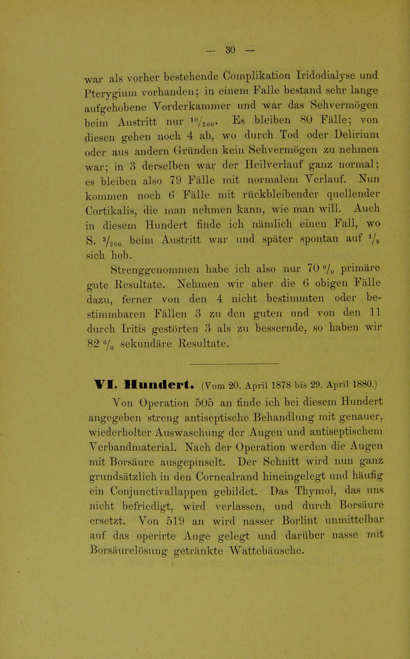 war als vorher bestehende Coniplikation Iridodialyse und Pterygium vorhanden; in einem Falle bestand sehr lange aufgehobene Vorderkamnier und war das Sehvermögen beim Austritt nur iVzoo- Es bleiben 80 Fälle; von diesen gehen noch 4 ab, wo durch Tod oder Delirium oder aus andern Glründen kein Sehvermögen zu nehmen war; in 3 derselben war der Heilverlauf ganz normal; es bleiben also 79 Fälle mit normalem Verlauf. Nun kommen noch 6 Fälle mit rückbleibender quellender Cortikalis, die man nehmen kann, wie man will. Auch in diesem Hundert finde ich nämlich einen Fall, wo S. V200 beim Austritt war und später spontan auf Vs sich hob. Strenggenommen habe ich also nur 70 /o primäre gute Resultate. Nehmen wir aber die 6 obigen Fälle dazu, ferner von den 4 nicht bestinmiten oder be- stimmbaren Fällen 3 zu den guten und von den 11 durch Iritis gestörten 3 als zu bessernde, so haben wir 82 /o sekundäre Resultate. VI. Hundert. (Vom 20. April 1878 bis 29. April 1880.) Von Operation 505 an finde ich bei diesem Hundert angegeben streng antiseptische Behandlung mit genauer, wiederholter Auswaschung der Augen und antiseptischem Verbandmaterial. Nach der Operation werden die Augen mit Borsäure ausgepinselt. Der Schnitt wird nun ganz grundsätzlich in den Cornealrand hineingelegt und häufig ein Conjunctivallappen gebildet. Das Thjnnol, das uns nicht befriedigt, wird verlassen, und durch Borsäure ersetzt. Von 519 an wird nasser Borlint unmittelbar auf das operirte Auge gelegt und darüber nasse mit Borsäurelösung getränkte Wattebäusche.