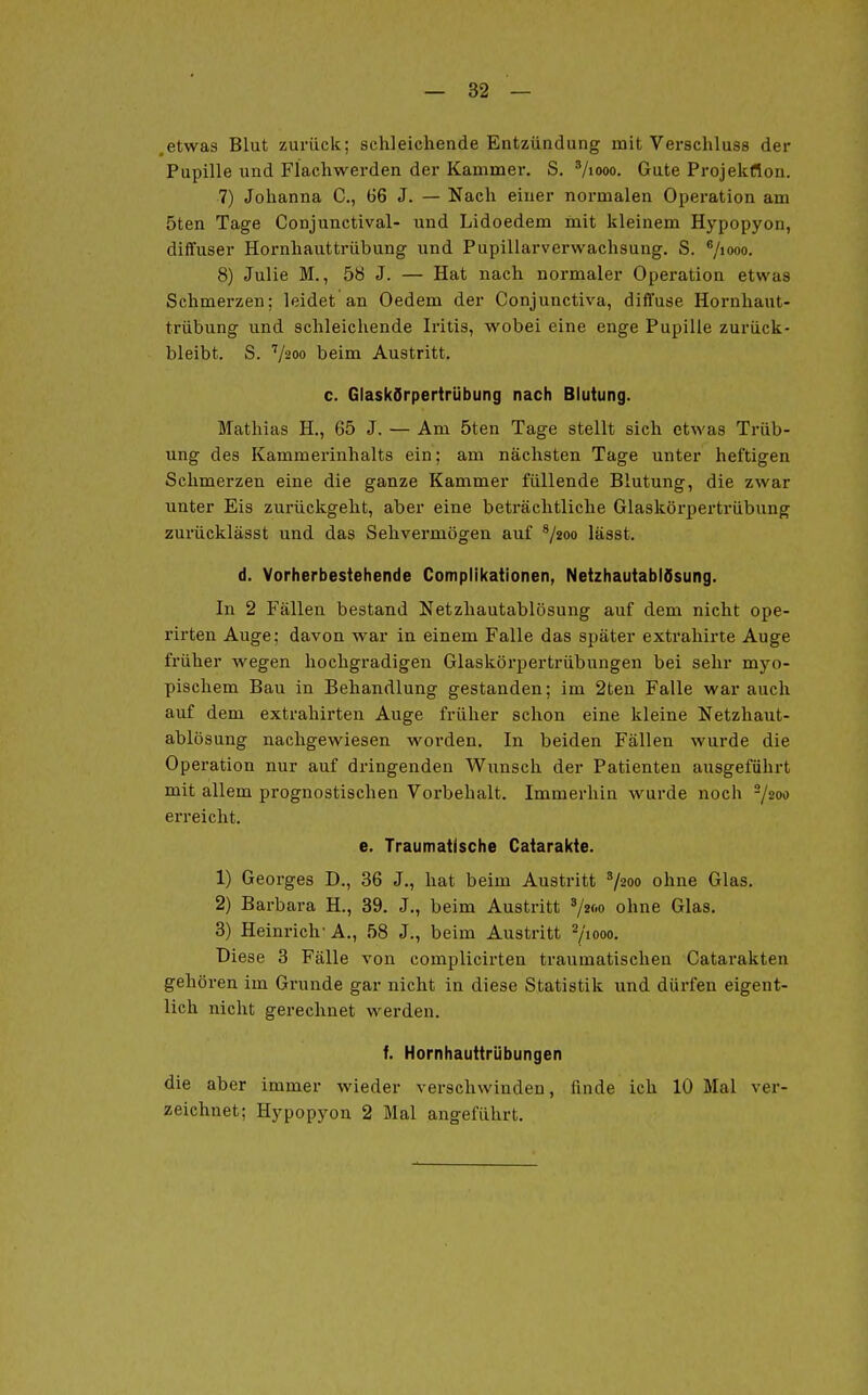 .etwas Blut zurück; schleichende Entzündung mit Verschluss der Pupille und Flachwerden der Kammer. S. '/looo. Gute Projekflon. 7) Johanna C, 66 J. — Nach einer normalen Operation am 5ten Tage Conjunctival- nnd Lidoedem mit kleinem Hypopyon, diffuser Hornhauttrübung und Pupillarvcrwachsung. S. V»*»- 8) Julie M., 58 J. — Hat nach normaler Operation etwas Schmerzen; leidet an Oedem der Conjunctiva, diffuse Hornhaut- trübung und schleichende Iritis, wobei eine enge Pupille zurück- bleibt. S. V200 beim Austritt. c. Glaskörpertrübung nach Blutung. Mathias H., 65 J. — Am 5ten Tage stellt sich etwas Trüb- ung des Kammerinhalts ein; am nächsten Tage unter heftigen Schmerzen eine die ganze Kammer füllende Blutung, die zwar unter Eis zurückgeht, aber eine beträchtliche Glaskörpertrübung zurücklässt und das Sehvermögen auf ^/2oo lässt. d. Vorherbestehende Complikationen, Netzhautablösung. In 2 Fällen bestand Netzhautablösung auf dem nicht ope- rirten Auge; davon war in einem Falle das später extrahirte Auge früher wegen hochgradigen Glaskörpertrübungen bei sehr myo- pischem Bau in Behandlung gestanden; im 2ten Falle war auch auf dem extrahirten Auge früher schon eine kleine Netzhaut- ablösung nachgewiesen worden. In beiden Fällen wurde die Operation nur auf dringenden Wunsch der Patienten ausgeführt mit allem prognostischen Vorbehalt. Immerhin wurde noch -/zoo erreicht. e. Traumatische Catarakte. 1) Georges D., 36 J., hat beim Austritt ^/2oo ohne Glas. 2) Barbara H., 39. J., beim Austritt ^/2w ohne Glas. 3) Heinrich'A., 58 J., beim Austritt 7>ooo. Diese 3 Fälle von complicirten traumatischen Catarakten gehören im Grunde gar nicht in diese Statistik und dürfen eigent- lich nicht gerechnet werden. f. Hornhauttrübungen die aber immer wieder verschwinden, finde ich 10 Mal ver- zeichnet; Hypopyon 2 Mal angeführt.