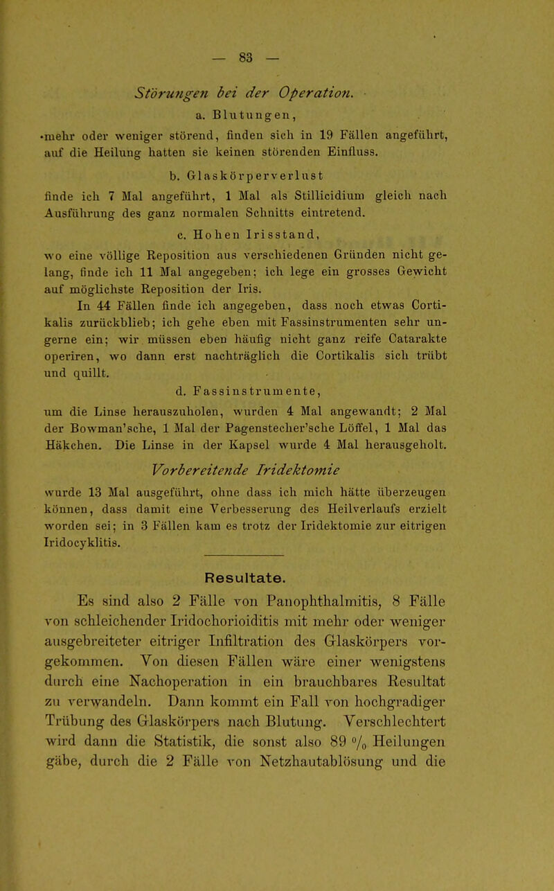 — 83 — Störungen bei der Operatiofi. a. Blutungen, •mehr odei- weniger störend, finden sich in 19 Fällen angeführt, auf die Heilung hatten sie keinen störenden Einfluss. b. Giftskörperverlust finde ich 7 Mal angeführt, 1 Mal als Stillicidium gleich nach Ausführung des ganz normalen Schnitts eintretend. c. Hohen Irisstand, wo eine völlige Reposition aus verschiedenen Gründen nicht ge- lang, finde ich 11 Mal angegeben: ich lege ein gi-osses Gewicht auf möglichste Reposition der Iris. In 44 Fällen finde ich angegeben, dass noch etwas Corti- kalis zurückblieb; ich gehe eben mit Fassinstrumenten sehr un- gerne ein; wir müssen eben häufig nicht ganz reife Gatarakte operiren, wo dann erst nachträglich die Cortikalis sich trübt und quillt. d. Fassinstrumente, um die Linse herauszuholen, wurden 4 Mal angewandt; 2 Mal der Bowman'sche, 1 Mal der Pagenstecher'sche Löffel, 1 Mal das Häkchen. Die Linse in der Kapsel wurde 4 Mal herausgeholt. Vorbereitende Iridektomie wurde 13 Mal ausgeführt, ohne dass ich mich hätte überzeugen können, dass damit eine Verbesserung des Heilverlaufs erzielt worden sei; in 3 Fällen kam es trotz der Iridektomie zur eitrigen Iridocyklitis. Resultate. Es sind also 2 Fälle von Paiiophthalmitis, 8 Fälle von schleichender Iridochorioiditis mit mehr oder weniger ausgebreiteter eitriger Lifiltration des Grlaskörpers voi-- gekommen. Von diesen Fällen wäre einer wenigstens durch eine Nachoperation in ein brauchbares Resultat zu verwandeln. Dann kommt ein Fall von hochgradiger Trübung des Grlaskörpers nach Blutung. Verschlechtert wird dann die Statistik, die sonst also 89 % Heilungen