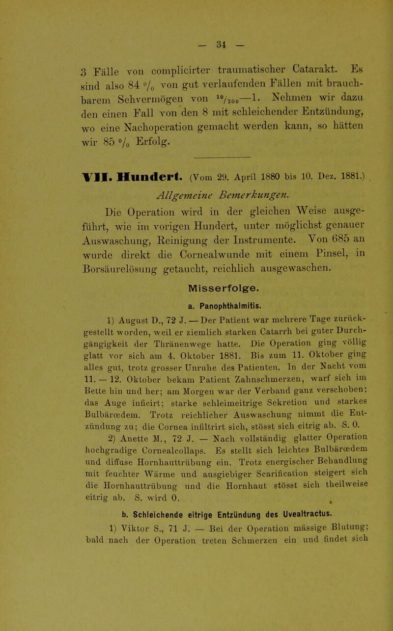 3 Fälle von complicirter traumatischer Catarakt. Es sind also 84 /o ^'on gut verlaufenden Fällen mit brauch- barem Sehvermögen von i/2oü—1- Nehmen wir dazu den einen Fall von den 8 mit schleichender Entzündung, wo eine Nachoperation gemacht werden kann, so hätten wir 85 o/o Erfolg. VII. Hundert. (Vom 29. April 1880 bis 10. Dez. 1881.) . Allgemeine Bemerkungen. Die Operation wird in der gleichen Weise ausge- führt, wie im vorigen Hundert, unter möglichst genauer Auswaschung, Reinigung der Instrumente. Von 685 an wurde direkt die Cornealwunde mit einem Pinsel, in Borsäurelösung getaucht, reichlich ausgewaschen. Misserfolge. a. Panophthaimitis. 1) August D., 72 J. — Der Patient war mehrere Tage zurück- gestellt worden, weil er ziemlich starken Catarrh bei guter Durch- gängigkeit der Thränenwege hatte. Die Operation ging völlig glatt vor sich am 4. Oktober 1881. Bis zum 11. Oktober ging alles gut, trotz grosser Unruhe des Patienten. In der Nacht vom 11. — 12. Oktober bekam Patient Zahnschmerzen, warf sich im Bette hin und her; am Morgen war der Verband ganz verschoben: das Auge inficirt; starke schleimeitrige Sekretion und starkes Bulbärcedem. Trotz reichlicher Auswaschung nimmt die Ent- zündung zu; die Cornea inültrirt sich, stösst sich eitrig ab. S. 0. 2) Anette M., 72 J. — Nach vollständig glatter Operation hochgradige Cornealcollaps. Es stellt sich leichtes Bulbärcedem lind diffuse Hornhauttrübung ein. Trotz energischer Behandlung mit feuchter Wärme und ausgiebiger Scarification steigert sich die Hornhauttrübung und die Hornhaut stösst sich theilweise eitrig ab. S. wird 0. b. Schleichende eitrige Entzündung des Uvealtractus. 1) Viktor S., 71 J. — Bei der Operation massige Blutung; bald nach der Operation treten Schmerzen ein und findet sich