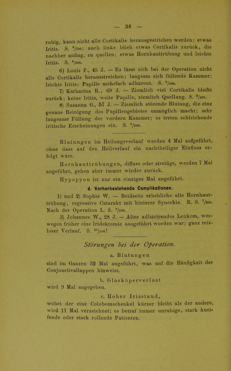 ruhig, kann nicht alle Cortikalis herausgestrichen werden; etwas Iritis. S. */7oo; auch links blieb etwas Cortikalis zurück, die nachher anfing, zu quellen; etwas Hornhauttrübung und leichte Iritis. S. */iOQ. 6) Louis F., 45 J. — Es lässt sich bei der Operation nicht alle Cortikalis herausstreichen; langsam sich füllende Kammer; leichte Iritis; Pupille mehrfach adhärent. S. '/aoo- 7) Katharina R., 69 J. — Ziemlich viel Cortikalis bleibt zurück; keine Iritis, weite Pupille, ziemlich Quellung. S. V200. 8) Susanna G., 57 J. — Ziemlich störende Blutung, die eine genaue Reinigung des Pupillengebietes unmöglich macht; sehr langsame Füllung der vordem Kammer; es treten schleichende iritische Erscheinungen ein. S. ^/2oo. Blutungen im Heilungsverlanf werden 4 Mal aufgeführt, ohne dass auf den Heilverlauf ein nachtheiliger Einfluss er- folgt wäre. Hornhauttrübungen, diffuse oder streifige, werden 7 Mal angeführt, gehen aber immer wieder zurück. Hypopyon ist nur ein einziges Mal augeführt. d. Vorherbestehende Complikationen. 1) und 2) Sophie W. — Beidseits erhebliche alte Hornhaut- trübung, regressive Catarakt mit hinterer Synechie. R. S. ''/200. Nach der Operation L. S. ^/ioo. 3) Johannes W., 28 J. — Altes adhärirendes Leukom, wes- wegen früher eine Iridektomie ausgeführt worden war; ganz reiz- loser Verlauf. S. ^/^o! St'örunge7i bei der Operation. a. Blutungen sind im Ganzen 32 Mal angeführt, was auf die Häufigkeit der Conjunctivallappen hinweist. b. Glasköperverlust wird 9 Mal angegeben. c. Hoher Irisstand, wobei der eine Colobomschenkel kürzer bleibt als der andere, wird 11 Mal verzeichnet; es betraf immer unruhige, stark knei- fende oder stark rollende Patienten.