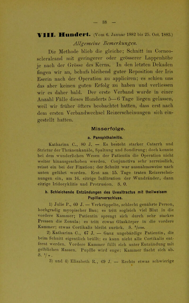 — 88 - Till. HuDlIert. (Vom 6. Januar 1882 bis-25. Oct. 1883.) Allgemehie Bemerkufigen. Die Methode blieb die gleiche; Schnitt im Corneo- scleralrand niit geringerer oder grösserer Lappenhöhe je nach der Grösse des Kerns. In den letzten Dekaden fingen wir an, behufs bleibend guter Reposition der L*is Eserin nach der Operation zu appliciren; es schien uns das aber keinen guten Erfolg zu haben und verliessen wir es daher bald. Der erste Verband wurde in einer Anzahl Fälle dieses Hunderts 5—6 Tage liegen gelassen, weil wir früher öfters beobachtet hatten, dass erst nach dem ersten Verbandwechsel Eeizerscheinungen sich ein- gestellt hatten. Misserfolge. a. PanOphthalmitis. Katharina C, 80 J. — Es besteht starker Catarrh und Strictur der Thränenkanäle, Spaltung und Sondirung; doch konnte bei dem wunderlichen Wesen der Patientin die Operation nicht weiter hinausgeschoben werden. Conjunctiva sehr zerreisslich, reisst ein bei der Fixation; der Schnitt war ausnahmsweise nach unten geführt worden. Erst am 15. Tage ti-aten Reizerschei- nungen ein, am 16. eitrige Infiltration der Wundränder, dann eitrige Iridocyklitis und Protrusion. S. 0. b. Schleichende Entzündungen des Uvealtractus mit theilweisem Pupillarverschluss. 1) Julie P., 60 J. — Verkrüppelte, schlecht genährte Person, hochgradig myopischer Bau; es tritt sogleich viel Blut in die vordere Kammer; Patientin sprengt sich durch sehr starkes Pressen die Zonula; es tritt etwas Glaskörper in die vordere Kammer; etwas Cortikalis bleibt zurück. S. ^jiooo. 2) Katharina C, 67 J. — Ganz ungebärdige Patientin, die beim Schnitt eigentlich brüllt; es kann nicht alle Cortikalis ent- fernt werden. Vordere Kammer füllt sich unter Entzündung mit gelblichen Massen. Pupille wird enge; Kammer flacht sich ab. s. V». 3) und 4) Elisabeth R., 69 J. — Rechts etwas schwierige