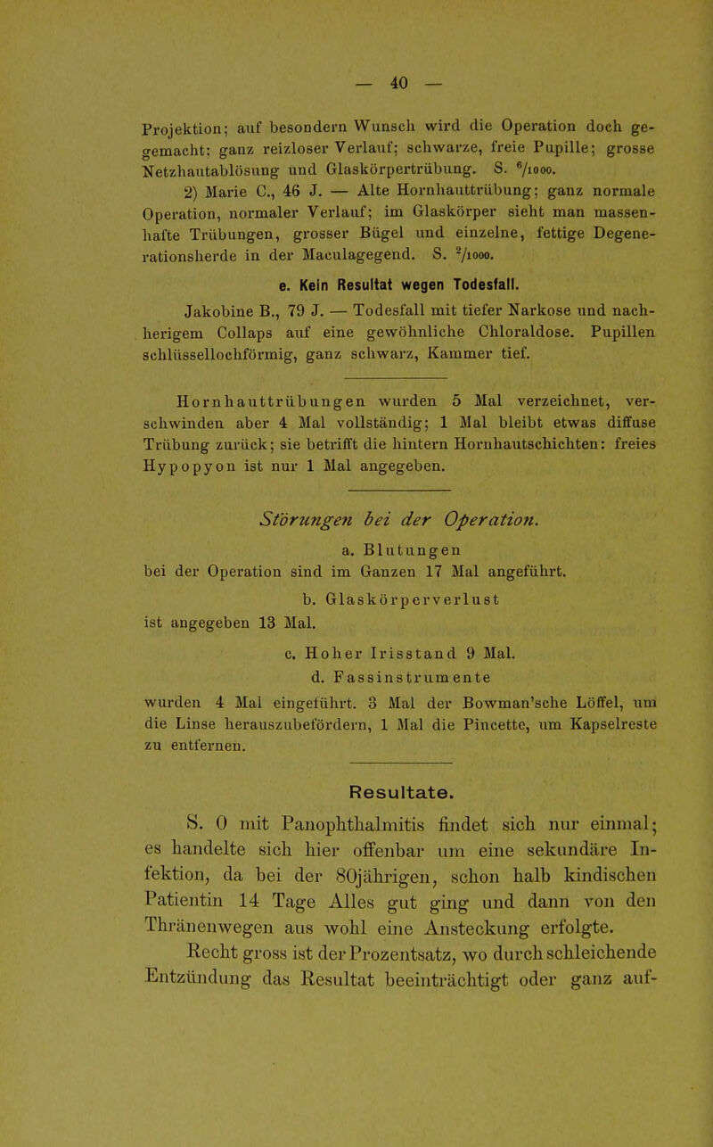 Projektion; auf besondern Wunsch wird die Operation doch ge- gemacht; ganz reizloser Verlauf: schwarze, freie Pupille; grosse Netzhautablösung und Glaskörpertrübung, S. Viooo- 2) Marie C, 46 J. — Alte Hornhauttrübung; ganz normale Operation, normaler Verlauf; im Glaskörper sieht man massen- hafte Trübungen, grosser Bügel und einzelne, fettige Degene- rationsherde in der Maculagegend. S. -/loo- e. Kein Resultat wegen Todesfall. Jakobine B., 79 J. — Todesfall mit tiefer Narkose und nach- herigem Collaps auf eine gewöhnliche Chloraldose. Pupillen schlüssellochförmig, ganz schwarz, Kammer tief. Hornhauttrübungen wurden 5 Mal verzeichnet, ver- schwinden aber 4 Mal vollständig; 1 Mal bleibt etwas diffuse Trübung zurück; sie betrifft die hintern Hornhautschichten: freies Hypopyon ist nur 1 Mal angegeben. St'örungefi bei der Operation. a. Blutungen bei der Operation sind im Ganzen 17 Mal angeführt. b. Glaskörperverlust ist angegeben 13 Mal. c. Hoher Iris st and 9 Mal. d. Fassinstrumente wurden 4 Mal eingeführt. 3 Mal der Bowman'sche Löffel, um die Linse herauszubefördern, 1 Mal die Pincettc, um Kapselreste zu entfernen. Resultate. S. 0 mit Panophtlialiiiitis findet sicli nur einmal; es handelte sich hier oifenbar um eine sekundäre In- fektion, da bei der 80jährigen, schon halb kindischen Patientin 14 Tage Alles gut ging und dann von den Thränenwegen aus wohl eine Ansteckung erfolgte. Kecht gross ist der Prozentsatz, wo durchschleichende Entzündung das Resultat beeinträchtigt oder ganz auf-