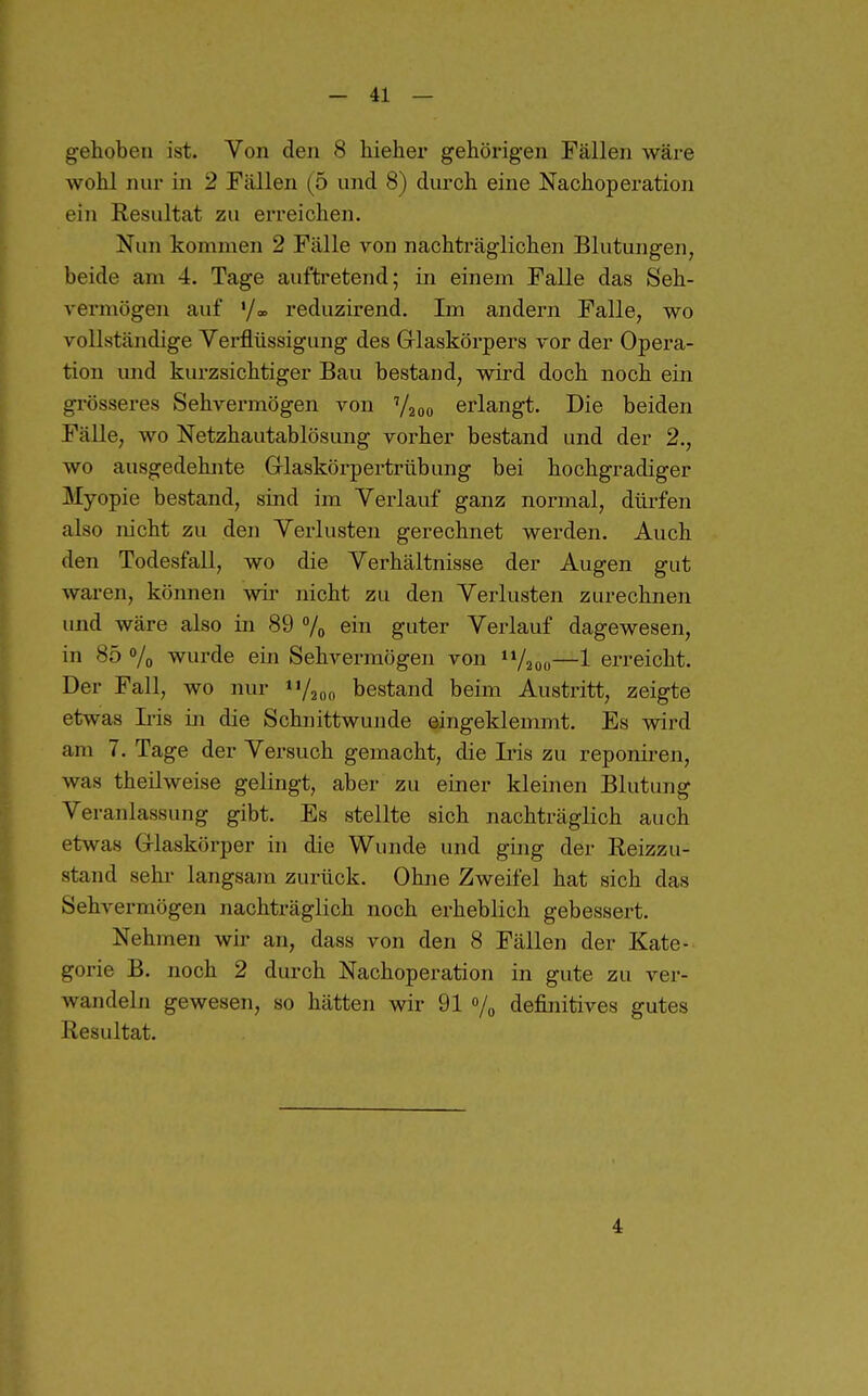gehoben ist. Von den 8 hiehei* gehörigen Fällen wäre wohl nur in 2 Fällen (5 und 8) durch eine Nachoperation ein Resultat zu erreichen. Nun kommen 2 Fälle von nachträglichen Blutungen, beide am 4. Tage auftretend; in einem Falle das Seh- vermögen auf '/<» reduzirend. Im andern Falle, wo vollständige Verflüssigung des Glaskörpers vor der Opera- tion und kurzsichtiger Bau bestand, wird doch noch ein grösseres Sehvermögen von Y200 erlangt. Die beiden Fälle, wo Netzhautablösung vorher bestand und der 2., wo ausgedehnte Glaskörpertrtibung bei hochgradiger Myopie bestand, sind im Verlauf ganz normal, dürfen also nicht zu den Verlusten gerechnet werden. Auch den Todesfall, wo die Verhältnisse der Augen gut waren, können wir nicht zu den Verlusten zurechnen und wäre also in 89 7o ein guter Verlauf dagewesen, in 85 Vo wurde ein Sehvermögen von 11/200—1 erreicht. Der Fall, wo nur n/200 bestand beim Austritt, zeigte etwas L'is in die Schnittwunde eingeklemmt. Es wird am 7. Tage der Versuch gemacht, die Lns zu reponiren, was theüweise gelingt, aber zu einer kleinen Blutung Veranlassung gibt. Es stellte sich nachträglich auch etwas Glaskörper in die Wunde und ging der Reizzu- stand Sehl- langsam zurück. Ohne Zweifel hat sich das Sehvermögen nachträglich noch erheblich gebessert. Nehmen wir an, dass von den 8 Fällen der Kate- gorie B. noch 2 durch Nachoperation in gute zu ver- wandeln gewesen, so hätten wir 91 % definitives gutes Resultat. 4