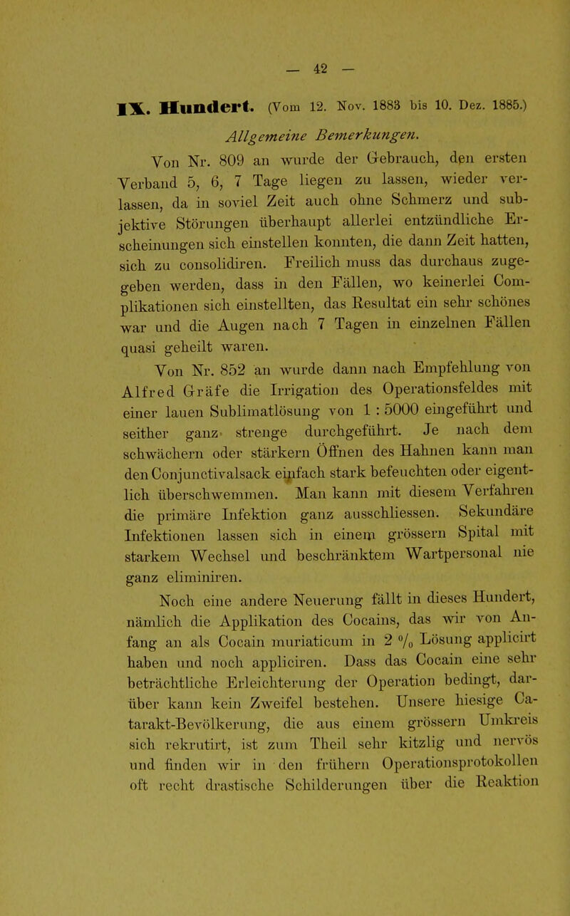 IX. Hundert. (Vom 12. Nov. 1883 bis 10. Dez. 1885.) Allgemeine Bemerkungen. Von Nr. 809 an wurde der Grebrauch, den ersten Verband 5, 6, 7 Tage liegen zu lassen, wieder ver- lassen, da in soviel Zeit auch ohne Schmerz und sub- jektive Störungen überhaupt allerlei entzündliche Er- scheinungen sich einstellen konnten, die dann Zeit hatten, sich zu consolidiren. Freilich muss das durchaus zuge- geben werden, dass in den Fällen, wo keinerlei Com- plikationen sich einstellten, das Resultat ein sehr schönes war und die Augen nach 7 Tagen in einzelnen Fällen quasi geheilt waren. Von Nr. 852 an wurde dann nach Empfehlung von Alfred Gräfe die Irrigation des Operationsfeldes mit einer lauen Sublimatlösung von 1 : 5000 eingeführt und seither ganz, strenge durchgeführt. Je nach dem schwächern oder stärkern Öffnen des Hahnen kann man den Conjunctivalsack eijifach stark befeuchten oder eigent- lich überschwemmen. Man kann mit diesem Verfahren die primäre Infektion ganz ausschliessen. Sekundäre Infektionen lassen sich in einem grössern Spital mit starkem Wechsel und beschränktem Wartpersonal nie ganz eliminiren. Noch eine andere Neuerung fällt in dieses Hundert, nämlich die Applikation des Cocains, das wir von An- fang an als Cocain muriaticum in 2 /o Lösung applicirt haben und noch appliciren. Dass das Cocain eine sehr beträchtliche Erleichterung der Operation bedingt, dar- über kann kein Zweifel bestehen. Unsere hiesige Ca- tarakt-Bevölkerung, die aus einem grössern Umki-eis sich rekrutirt, ist zum Theil sehr kitzlig und nervös und finden wir in den frühern Operationsprotokollen oft recht drastische Schilderungen über die Reaktion