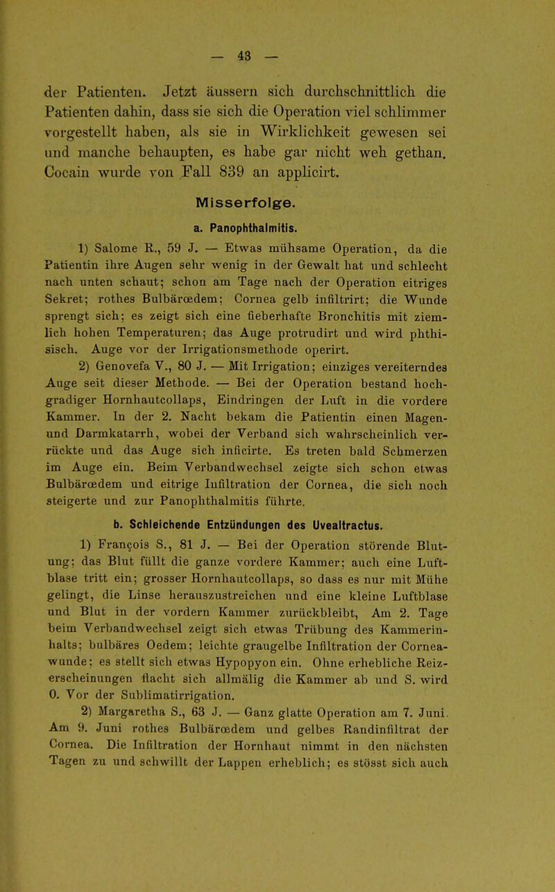 der Patienten. Jetzt äussern sich durchschnittlich die Patienten dahin, dass sie sich die Operation A'iel schlimmer vorgestellt haben, als sie in Wirklichkeit gewesen sei und manche behaupten, es habe gar nicht weh gethan. Cocain wurde A-on Fall 839 an applicirt. Misserfolge. a. PanOphthalmitis. 1) Salome R., 59 J. — Etwas mühsame Operation, da die Patientin ihre Augen sehr wenig in der Gewalt hat und schlecht nach unten schaut; schon am Tage nach der Operation eitriges Sekret; rothes Bulbäroedem; Cornea gelb infiltrirt; die Wunde sprengt sich: es zeigt sich eine fieberhafte Bronchitis mit ziem- lich hohen Temperaturen; das Auge protrudirt und wird phthi- sisch. Auge vor der Irrigationsmethode operirt. 2) Genovefa V., 80 J. — Mit Irrigation; einziges vereiterndes Auge seit dieser Methode. — Bei der Operation bestand hoch- gradiger Hornhautcollaps, Eindringen der Luft in die vordere Kammer. In der 2. Nacht bekam die Patientin einen Magen- und Darmkatarrh, wobei der Verband sich wahrscheinlich ver- rückte und das Auge sich inficirte. Es treten bald Schmerzen im Auge ein. Beim Verbandwechsel zeigte sich schon etwas Bulbäroedem und eitrige Infiltration der Cornea, die sich noch steigerte und zur Panophthalmitis führte. b. Schleichende Entzündungen des Uvealtractus. 1) Fran9ois S., 81 J. — Bei der Operation störende Blut- ung; das Blut füllt die ganze vordere Kammer; auch eine Luft- blase tritt ein; grosser Hornhautcollaps, so dass es nur mit Mühe gelingt, die Linse herauszustreichen und eine kleine Luftblase und Blut in der vordem Kammer zurückbleibt. Am 2. Tage beim Verbandwechsel zeigt sich etwas Trübung des Kammerin- halts; bulbäres Oedem; leichte graugelbe Infiltration der Cornea- wunde; es stellt sich etwas Hypopyon ein. Ohne erhebliche Reiz- erscheinungen flacht sich allmälig die Kammer ab und S. wird 0. Vor der Sublimatirrigation. 2) Margaretha S., 63 J. — Ganz glatte Operation am 7. Juni. Am 9. Juni rothes Bulbäroedem und gelbes Randinfiltrat der Co rnea. Die Infiltration der Hornhaut nimmt in den nächsten Tagen zu und schwillt der Lappen erheblich; es stösst sich auch