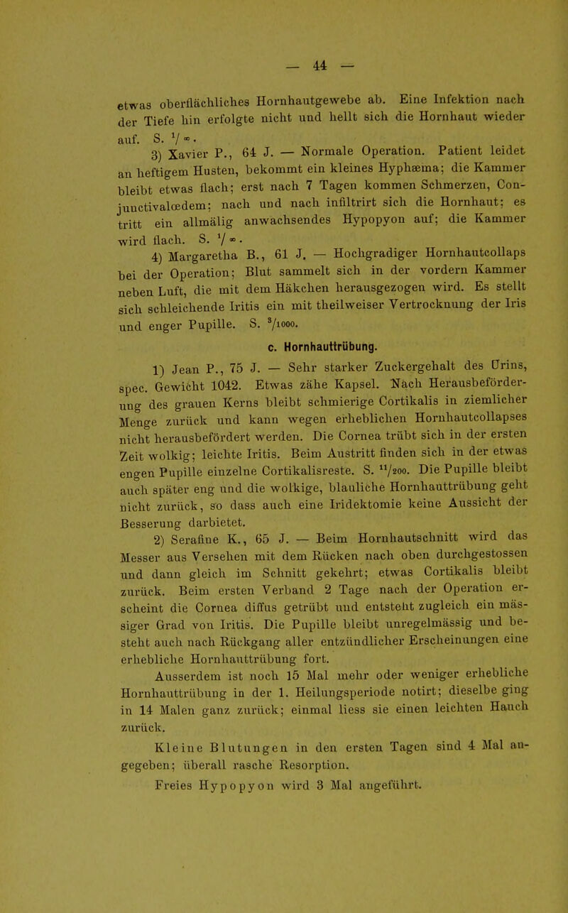 etwas oberflächliches Hornhautgewebe ab. Eine Infektion nach der Tiefe hin erfolgte nicht und hellt sich die Hornhaut wieder auf. S. V  • 3) Xavier P., 64 J. — Normale Operation. Patient leidet an heftigem Husten, bekommt ein kleines Hyphaema; die Kammer bleibt etwas flach; erst nach 7 Tagen kommen Schmerzen, Con- junctivaloedem; nach und nach infiltrirt sich die Hornhaut; es tritt ein allmälig anwachsendes Hypopyon auf; die Kammer wird flach. S. V * • 4) Margaretha B., 61 J. — Hochgradiger Hornhautcollaps bei der Operation; Blut sammelt sich in der vordem Kammer neben Luft, die mit dem Häkchen herausgezogen wird. Es stellt sieh schleichende Iritis ein mit theilweiser Vertrocknung der Iris und enger Pupille. S. V««»»- c. Hornhauttrübung. 1) Jean P., 75 J. — Sehr starker Zuckergehalt des tJrins, spec. Gewicht 1042. Etwas zähe Kapsel. Näch Herausbeförder- ung des grauen Kerns bleibt schmierige Cortikalis in ziemlicher Menge zurück und kann wegen erheblichen HornhautcoUapses nicht herausbefördert werden. Die Cornea trübt sich in der ersten Zeit wolkig; leichte Iritis. Beim Austritt finden sich in der etwas engen Pupille einzelne Cortikalisreste. S. /«»o- Die Pupille bleibt auch später eng und die wolkige, blauliche Hornhauttrübung geht nicht zurück, so dass auch eine Iridektomie keine Aussicht der Besserung darbietet, 2) Serafine K., 65 J. — Beim Hornhautsclmitt wird das Messer aus Versehen mit dem Rücken nach oben durchgestossen und dann gleich im Schnitt gekehrt; etwas Cortikalis bleibt zurück. Beim ersten Verband 2 Tage nach der Operation er- scheint die Cornea diffus getrübt und entstellt zugleich ein mas- siger Grad von Iritis. Die Pupille bleibt unregelmässig und be- steht auch nach Rückgang aller entzündlicher Erscheinungen eine erhebliche Hornhauttrübung fort. Ausserdem ist noch 15 Mal mehr oder weniger erhebliche Hornhauttrübung in der 1. Heilungsperiode notirt; dieselbeging in 14 Malen ganz zurück; einmal liess sie einen leichten Hauch zurück. Kleine Blutungen in den ersten Tagen sind 4 Mal an- gegeben; überall rasche Resorption. Freies Hypopyon wird 3 Mal angeführt.