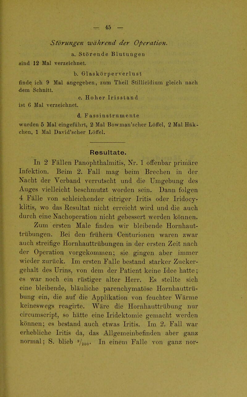 Störungen während der Operation. a. Störende Blutungen sind 12 Mal verzeichnet. b. Glaskörperverlust finde ich 9 Mal angegeben, zum Theil Stillicidium gleich nach dem Schnitt. c. Hoher Irisstand ist 6 Mal verzeichnet. d. Fassinstrumente wurden 5 Mal eingeführt, 2 Mal Bowman'sclier Löffel, 2 Mal Häk- chen, 1 Mal David'scher Löffel. Resultate. In 2 Fällen Panoptthalmitis, Nr. 1 olfenbar primäre Infektion. Beim 2. Fall mag beim Brechen in der Nacbt der Verband verrutscht und die Umgebung des Auges yielleicht beschmutzt worden sein. Dann folgen 4 Fälle von schleichender eitriger Iritis oder Iridocy- klitis, wo das Resultat nicht erreicht wird und die auch durch eine Nachoperation nicht gebessert werden können. Zum ersten Male finden wir bleibende Hornhaut- trübungen. Bei den frühern Centurionen waren zwar auch streifige Hornhauttrübungen iji der ersten Zeit nach der Operation vorgekommen; sie gingen aber immer wieder zurück. Im ersten Falle bestand starker Zucker- gehalt des Urins, von dem der Patient keine Idee hatte; es war noch ein rüstiger alter Herr. Es stellte sich eine bleibende, bläuliche parenchymatöse Hornhauttrü- bung ein, die auf die Applikation A^on feuchter Wärme keineswegs reagirte. Wäre die Hornhauttrübung nur circumscript, so hätte eine Iridektomie gemacht werden können; es bestand auch etwas Iritis. Im 2. Fall war erhebliche Iritis da, das Allgemeinbefinden aber ganz normal; S. blieb »/joo« In einem Falle von ganz nor-
