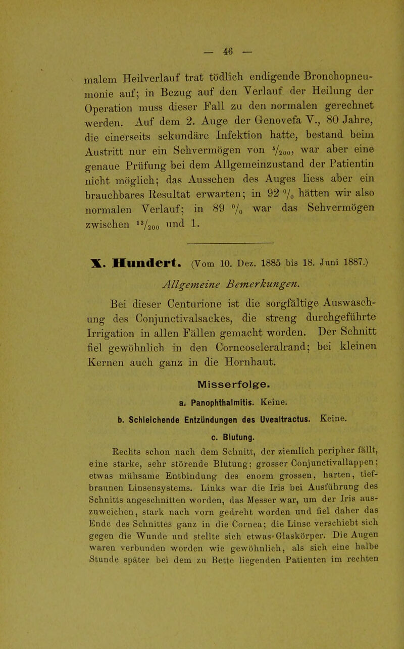 malern Heilverlauf trat tödlich endigende Bronchopneu- monie auf; in Bezug auf den Verlauf der Heilung der Operation muss dieser Fall zu den normalen gerechnet werden. Auf dem 2. Auge der Grenovefa V., 80 Jahre, die einerseits sekundäre Infektion hatte, bestand beim Austritt nur ein Sehvermögen von V2oo> war aber eine genaue Prüfung bei dem Allgemeinzustand der Patientin nicht möglich; das Aussehen des Auges Hess aber ein brauchbares Resultat erwarten; in 92 % hätten wir also normalen Verlauf; in 89 7o war das Sehvermögen zwischen 'Vaoo und 1. X. Hundert. (Vom lO. Dez. 1885 bis 18. Juni 1887.) Allgemeine Bemerktmgen. Bei dieser Centurione ist die sorgfältige Auswasch- ung des Conjunctivalsackes, die streng durchgeführte Irrigation in allen Fällen gemacht worden. Der Schnitt fiel gewöhnlich in den Corneoscleralrand; bei kleinen Kernen auch ganz in die Hornhaut. Misserfolge, a. PanOphthalmitis. Keine, b. Schleichende Entzündungen des Uvealtractus. Keine, c. Blutung. Rechts schon nach dem Schnitt, der ziemlich peripher fällt, eine starke, sehr störende Blutung; grosser Conjunctivallappen; etwas mühsame Entbindung des enorm grossen, harten, tief- braunen Linsensystems. Links war die Iris bei Ausführung des Schnitts angeschnitten worden, das Messer war, um der Iris aus- zuweichen, stark nach vorn gedreht worden und fiel daher das Ende des Schnittes ganz in die Cornea; die Linse verschiebt sich gegen die Wunde und stellte sich etwas« Glaskörper. Die Augen waren verbunden worden wie gewöhnlich, als sich eine halbe Stunde später bei dem zu Bette liegenden Patienten im rechten