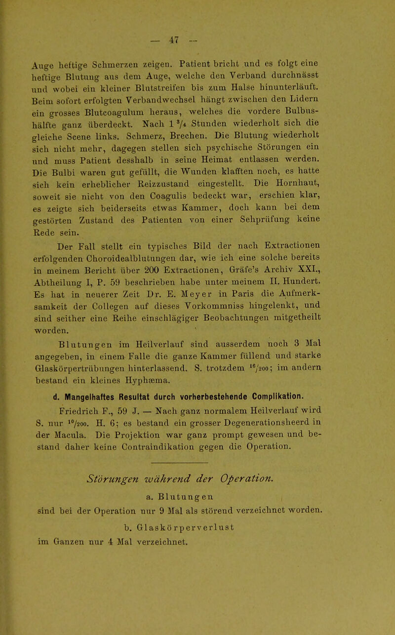 Auge heftige Schmerzen zeigen. Patient bricht und es folgt eine heftige Blutung aus dem Auge, welche den Verband durehnässt und wobei ein kleiner Blutstreifen bis zum Halse hinunterläuft. Beim sofort erfolgten Verbandwechsel hängt zwischen den Lidern ein gi-osses Blutcoagulum heraus, welches die vordere Bulbus- hälfte ganz überdeckt. Nach 1 */* Stunden wiederholt sich die gleiche Scene links. Schmerz, Brechen. Die Blutung wiederholt sich nicht mehr, dagegen stellen sich psychische Störungen ein nnd muss Patient desshalb in seine Heimat entlassen werden. Die Bulbi waren gut gefüllt, die Wunden klafften noch, es hatte sich kein erheblicher Reizzustand eingestellt. Die Hornhaut, soweit sie nicht von den Coagulis bedeckt war, erschien klar, es zeigte sich beiderseits etwas Kammer, doch kann bei dem gestörten Zustand des Patienten von einer Seliprüfung keine Rede sein. Der Fall stellt ein typisches Bild der nach Extractionen erfolgenden Choroidealblutungen dar, wie ich eine solche bereits in meinem Bericht über 200 Extractionen, Gräfe's Archiv XXI., Abtheilung I, P. 59 beschrieben habe unter meinem II. Hundert. Es hat in neuerer Zeit Dr. E. Meyer in Paris die Aufmerk- samkeit der CoUegen aiif dieses Vorkommniss hingelenkt, und sind seither eine Reihe einschlägiger Beobachtungen raitgetheilt worden. Blutungen im Heilverlauf sind ausserdem noch 3 Mal angegeben, in einem Falle die ganze Kammer füllend und starke Glaskörpertrübungen hinterlassend. S. trotzdem '^/^oo; andern bestand ein kleines Hyphfema. d. Mangelhaftes Resultat durch vorherbestehende Complikatlon. Friedrich F., 59 J. — Nach ganz normalem Heilverlauf wird S. nur ^1200. H. 6; es bestand ein grosser Degenerationsheerd in der Macula. Die Projektion war ganz prompt gewesen und be- stand daher keine Contraindikation gegen die Opei-ation. Störungefi zvährend der Operation. a. Blutungen , sind bei der Operation nur 9 Mal als störend verzeichnet worden. b. Glaskörperverlust im Ganzen nur 4 Mal verzeichnet.