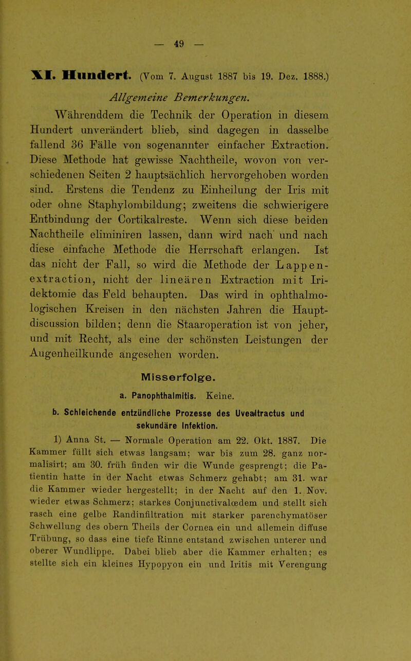 Hliudert. (Vom 7. August 1887 bis 19. Dez. 1888.) Allgemeine Bemerkungen. Währenddem die Teclinik der Operation in diesem Hundert unverändert blieb, sind dagegen iii dasselbe fallend 36 Fälle von sogenannter einfacher Extraction. Diese Methode hat gewisse Nachtheile, wovon von ver- schiedenen Seiten 2 hauptsächlich hervorgehoben worden sind. Erstens die Tendenz zu Einheilung der Iris mit oder ohne Staphylombildung; zweitens die schwierigere Entbindung der Cortikalreste. Wenn sich diese beiden Nachtheile eliminiren lassen, dann wird nach und nach diese einfache Methode die Herrschaft erlangen. Ist das nicht der Fall, so wird die Methode der Lappen- extraction, nicht der linearen Extraction mit Iri- dektomie das Feld behaupten. Das wird in ophthalmo- logischen Kreisen in den nächsten Jahren die Haupt- discussion bilden; denn die StaarOperation ist von jeher, und mit Recht, als eine der schönsten Leistungen der Augenheilkunde angesehen worden. Misserfolge. a. PanOphthalmitis. Keine. b. Schleichende entzündliche Prozesse des Uveailtractus und sekundäre Infektion. 1) Anna St. — Normale Operation am 22. Okt. 1887. Die Kammer füllt sich etwas langsam; war bis zum 28. ganz nor- malisirt; am 30. früh finden wir die Wunde gesprengt; die Pa- tientin hatte in der Nacht etwas Schmerz gehabt; am 31. war die Kammer wieder hergestellt; in der Nacht auf den 1. Nov. wieder etwas Schmerz: starkes Conjunctivalcedem und stellt sich rasch eine gelbe Randinfiltration mit starker parenchymatöser Schwellung des obern Theils der Cornea ein und allemein diffuse Trübung, so dass eine tiefe Rinne entstand zwischen unterer und oberer Wundlippe. Dabei blieb aber die Kammer erhalten; es stellte sich ein kleines Hypopyon ein und Iritis mit Verengung