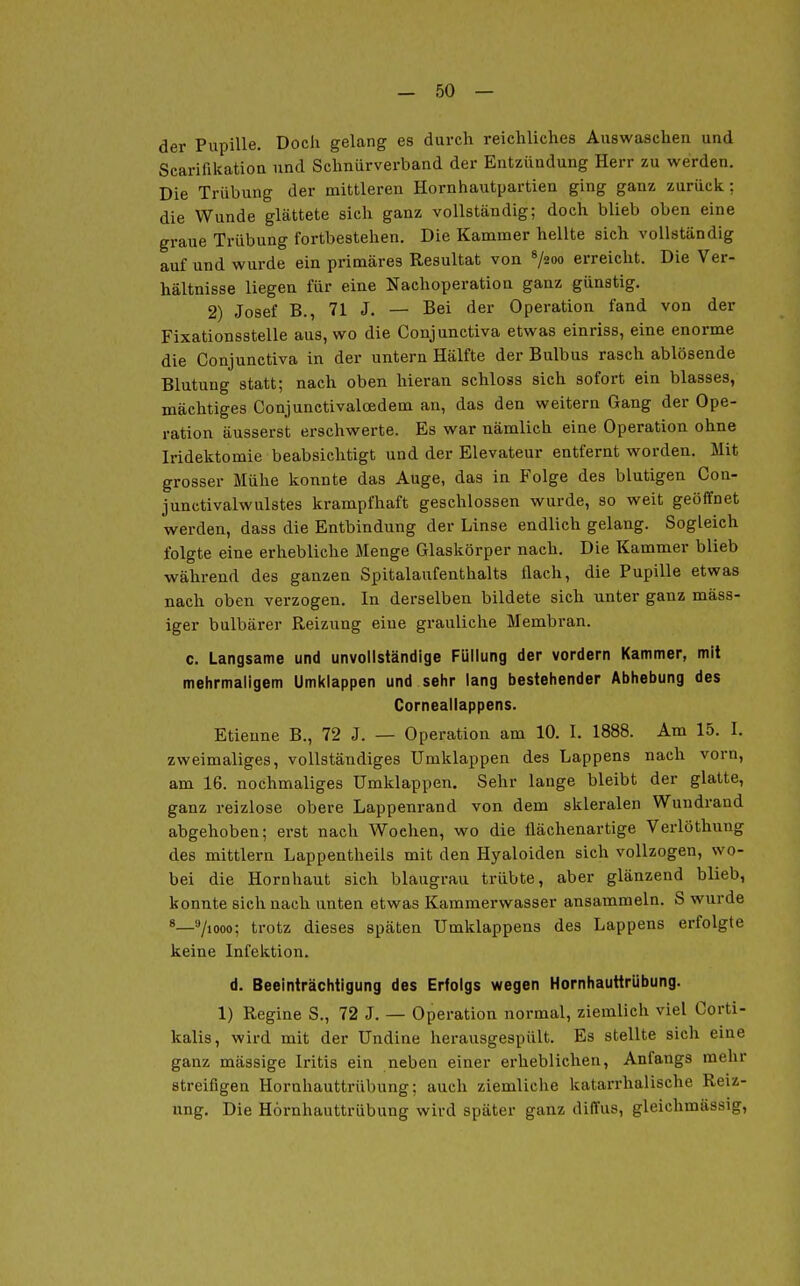 — Sö- der Pupille. Doch gelang es durch reichliches Auswaschen und Scarifikatioa und Schnürverband der Entzündung Herr zu werden. Die Trübung der mittleren Hornhautpartien ging ganz zurück; die Wunde glättete sich ganz vollständig; doch blieb oben eine graue Trübung fortbestehen. Die Kammer hellte sich vollständig auf und wurde ein primäres Resultat von ^200 erreicht. Die Ver- hältnisse liegen für eine Nachoperation ganz günstig. 2) Josef B., 71 J. — Bei der Operation fand von der Fixationsstelle aus, wo die Conjunctiva etwas einriss, eine enorme die Conjunctiva in der untern Hälfte der Bulbus rasch ablösende Blutung statt; nach oben hieran schloss sich sofort ein blasses, mächtiges Conjunctivaloedem an, das den weitern Gang der Ope- ration äusserst erschwerte. Es war nämlich eine Operation ohne Iridektomie beabsichtigt und der Elevateur entfernt worden. Mit grosser Mühe konnte das Auge, das in Folge des blutigen Con- junctivalwulstes krampfhaft geschlossen wurde, so weit geöffnet werden, dass die Entbindung der Linse endlich gelang. Sogleich folgte eine erhebliche Menge Glaskörper nach. Die Kammer blieb während des ganzen Spitalaufenthalts flach, die Pupille etwas nach oben verzogen. In derselben bildete sich unter ganz mass- iger bulbärer Reizung eine grauliche Membran. c. Langsame und unvollständige Füllung der vordem Kammer, mit mehrmaligem Umklappen und sehr lang bestehender Abhebung des Corneailappens. Etieune B., 72 J. — Operation am 10. I. 1888. Am 15. I. zweimaliges, vollständiges Umklappen des Lappens nach vorn, am 16. nochmaliges Umklappen. Sehr lange bleibt der glatte, ganz reizlose obere Lappenrand von dem skleralen Wundrand abgehoben; erst nach Wochen, wo die flächenartige Verlöthung des mittlem Lappentheils mit den Hyaloiden sich vollzogen, wo- bei die Hornhaut sich blaugrau trübte, aber glänzend blieb, konnte sich nach unten etwas Kammerwasser ansammeln. S wurde 71000; trotz dieses späten Umklappens des Lappens erfolgte keine Infektion. d. Beeinträchtigung des Erfolgs wegen Hornhauttrübung. 1) Regine S., 72 J. — Operation normal, ziemlich viel Corti- kalis, wird mit der Undine herausgespült. Es stellte sich eine ganz mässige Iritis ein neben einer ei'heblichen, Anfangs mehr streifigen Hornhauttrübung; auch ziemliche katarrhalische Reiz- ung. Die Hörnhauttrübung wird später ganz diffus, gleichmässig.