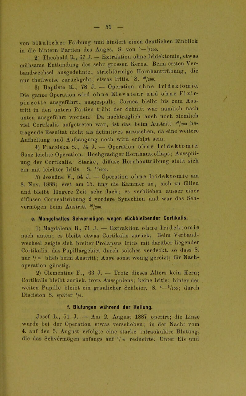 von bläulicher Färbung und hindert einen deutlichen Einblick in die hintern Partien des Auges. S. von 7200. 2) Theobald R., ü7 J. — Extraktion ohne Iridektomie, etwas mühsame Entbindung des sehr grossen Kerns. Beim ersten Ver- bandwechsel ausgedehnte, strichförmige Hornhauttrübung, die nur theilweise zurückgeht; etwas Iritis. S. '/2oo. 3) Baptiste R., 78 J. — Operation ohne Iridektomie. Die ganze Operation wird ohne Elevateur und ohne Fixir- pincette ausgeführt, ausgespült; Cornea bleibt bis zum Aus- tritt in den untern Partien trüb; der Schnitt war nämlich nach unten ausgeführt worden. Da nachträglich auch noch ziemlich viel Cortikalis aufgetreten war, ist das beim Austritt '/soo be- tragende Resultat nicht als definitives anzusehen, da eine weitere Aufhellung und Aufsaugung noch wird erfolgt sein. 4) Franziska S., 74 J. — Operation ohne Iridektomie. Ganz leichte Operation. Hochgradiger Hornhautcollaps; Ausspül- ung der Cortikalis. Starke, diffuse Hornhauttrübung stellt sich ein mit leichter Iritis. S. ^^200. 5) Josefine V., 54 J. — Operation ohne Iridektomie am 8. Nov. 1888; erst am 15. fing die Kammer an, sich zu füllen und bleibt längere Zeit sehr flach; es verblieben ausser einer diffusen Comealtrübung 2 vordere Synechien und war das Seh- vermögen beim Austritt '^^oo- e. Mangelhaftes SehvermSgen wegen rUckbleibender Cortikalis. 1) Magdalena B., 71 J. — Extraktion ohne Iridektomie nach unten; es bleibt etwas Cortikalis zurück. Beim Verband- wechsel zeigte sich breiter Prolapsus Iritis mit darüber liegender Cortikalis, das Pupillargebiet durch solches verdeckt, so dass S. nur blieb beim Austritt; Auge sonst wenig gereizt; für Nach- operation günstig. 2) Clementine F., 63 J. — Trotz dieses Alters kein Kern; Cortikalis bleibt zurück, trotz Ausspülens; keine Iritis; hinter der weiten Pupille bleibt ein graulicher Schleier. S. *—^/ioo; durch Discision S. später Y«- f. Blutungen während der Heilung. Josef L., 51 J. — Am 2. August 1887 operirt; die Linse wurde bei der Operation etwas verschoben; in der Nacht vom 4. auf den b. August erfolgte eine starke intraokuläre Blutung, die das Sehvermögen anfangs auf '/ « reducirte. Unter Eis und