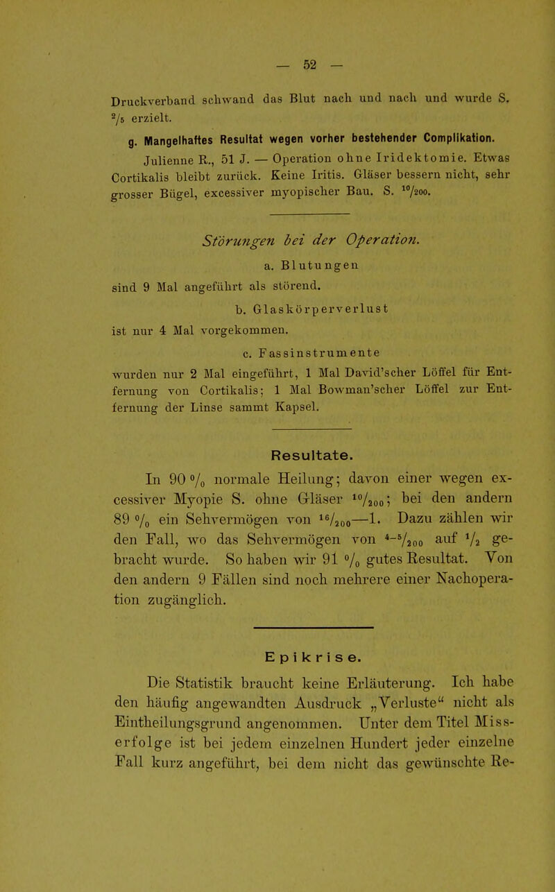 Druckverband schwand das Blut nach und nach und wurde S. ^6 erzielt. g. Mangelhaftes Resultat wegen vorher bestehender Compllkation. Julienue R., 51 J. — Operation ohne Iridektomie. Etwas Cortikalis bleibt zurück. Keine Iritis. Gläser bessern nicht, sehr grosser Bügel, excessiver myopischer Bau. S. ^1200. Störungen bei der Operatio7i. a. Blutungen sind 9 Mal angeführt als störend. b. Glaskörperverlust ist nur 4 Mal vorgekommen. c. Fassinstrumente wurden nur 2 Mal eingeführt, 1 Mal David'scher Löffel für Ent- fernung von Cortikalis; 1 Mal Bowman'scher Löffel zur Ent- fernung der Linse sammt Kapsel. Resultate. In 90% normale Heilung; davon einer wegen ex- cessiver Myopie S. ohne Grläser /aoo^ l^ei <ie andern 89 o/o ei Sehvermögen von —!• I^^^u zählen wir den Tall, wo das Sehvermögen von *-V2oo ^.uf V2 ge- bracht wurde. So haben wir 91 /o gutes Resultat. Von den andern 9 Fällen sind noch mehrere einer Nachopera- tion zugänglich. Epikrise. Die Statistik braucht keine Erläuterung. Ich habe den häufig angewandten Ausdi-uck „Verluste nicht als Eintheilungsgrund angenommen. Unter dem Titel Miss- erfolge ist bei jedem einzelnen Hundert jeder einzelne Eall kurz angeführt, bei dem nicht das gewünschte Re-
