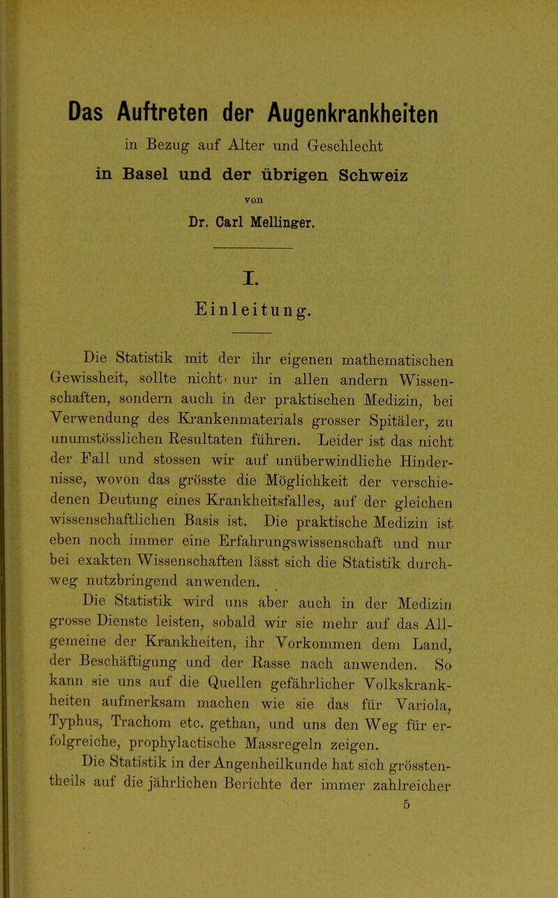 Das Auftreten der Augenkrankheiten iii Bezug auf Alter und Geschlecht in Basel und der übrigen Schweiz von Dr. Carl Meilinger. I. Einleitung. Die Statistik mit der ihr eigenen mathematischen Gewissheit, sollte nicht' nur in allen andern Wissen- schaften, sondern auch in der praktischen Medizin, bei Verwendung des Krankenmatei-ials grosser Spitäler, zu unumstösslichen Resultaten führen. Leider ist das nicht der Fall und stossen wir auf unüberwindliche Hinder- nisse, wovon das grösste die Möglichkeit der verschie- denen Deutung eines Krankheitsfalles, auf der gleichen wissenschaftlichen Basis ist. Die praktische Medizin ist eben noch immer eine Erfahrungswissenschaft und nur bei exakten Wissenschaften lässt sich die Statistik durch- weg nutzbringend anwenden. Die Statistik wird uns aber auch in der Medizin grosse Dienste leisten, sobald wir sie mehr auf das All- gemeine der Krankheiten, ihr Vorkommen dem Land, der Beschäftigung und der Rasse nach anwenden. So kann sie uns auf die Quellen gefährlicher Volkskrank- heiten aufmerksam machen wie sie das für Variola, Typhus, Trachom etc. gethan, und uns den Weg für er- folgreiche, prophylactische Massregeln zeigen. Die Statistik in der Augenheilkunde hat sich grössten- theils auf die jährlichen Berichte der immer zahlreicher