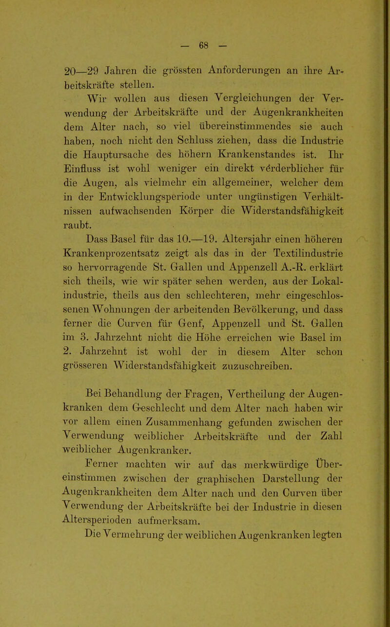 20—29 Jahren die grössten Anforderungen an ihre Ar- beitski'äfte stellen. Wir wollen aus diesen Vergleichungen der Ver- wendung der Arbeitskräfte und der Augenkrankheiten dem Alter nach, so A-iel übereinstimmendes sie auch haben, noch nicht den Schluss ziehen, dass die Industrie die Hauptui'sache des höhern Ki-ankenstandes ist. Ihr Einfluss ist wohl weniger ein direkt y^rderblicher für die Augen, als vielmehr ein allgemeiner, welcher dem in der Entmcklungsperiode unter ungünstigen Verhält- nissen aufwachsenden Körper die Widerstandsfähigkeit raubt. Dass Basel für das 10.—19. Altersjahr einen höheren Krankenprozentsatz zeigt als das in der Textilindustrie so hen^orragende St. Grallen und Appenzell A.-R. erklärt sich theils, wie wir später sehen werden, aus der Lokal- industrie, theils aus den schlechteren, mehr eingeschlos- senen Wohnungen der arbeitenden Bevölkerung, und dass ferner die Curven für Genf, Appenzell und St. Grallen im 3. Jahrzehnt nicht die Höhe erreichen wie Basel im 2. Jahrzehnt ist wohl der in diesem Alter schon grösseren Widerstandsfähigkeit zuzuschreiben. Bei Behandlung der Fragen, Vertheilung der Augen- kranken dem Greschlecht und dem Alter nach haben wir vor allem einen Zusammenhang gefunden zwischen der Verwendung weiblicher Arbeitskräfte und der Zahl weiblicher Augenkranker. Ferner machten wir auf das merkwürdige Über- einstimmen zwischen der graphischen Darstellung der Augenkrankheiten dem Alter nach und den Curven über Verwendung der Arbeitskräfte bei der Industrie in diesen Altersperioden aufmerksam. Die Vermehrung der weiblichen Augenkranken legten