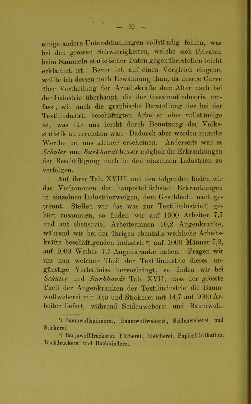 einige andere Unterabtheilungen vollständig fehlen, was bei den grossen Schwierigkeiten, welche sich Privaten beim Sammeln statistischer Daten gegenüberstellen leicht erklärlich ist. Bevor ich auf einen Vergleich eingehe, wollte ich dessen noch Erwähnung thun, da unsere Curve über Vertheilung der Arbeitskräfte dem Alter nach bei der Industrie überhaupt, die der Gesammtindustrie um- fasst, wie auch die graphische Darstellung der bei der Textilindustrie beschäftigten Arbeiter eine vollständige ist, was für uns leicht durch Benutzung der Volks- statistik zu erreichen war. Dadurch aber werden manche Werthe bei uns kleiner erscheinen. Anderseits war es Schüler und Burkhardt besser möglich die Erkrankungen der Beschäftigung nach in den einzelnen Lidustrien zu verfolgen. Auf ihrer Tab. XVEI und den folgenden finden wir das Vorkommen der hauptsächlichsten Erkrankungen in einzelnen Industriezweigen, dem Greschlecht nach ge- trennt. Stellen wir das was zur Textilindustrie ge- hört zusammen, so finden wir auf 1000 Ai'beiter 7,7 und auf ebensoviel Arbeiterinnen 10,2 Augenkranke, während wir bei der übrigen ebenfalls weibliche Arbeits- kräfte beschäftigenden Industrie auf 1000 Mämier 7,2, auf 1000 Weiber 7,7 Augenkranke haben. Fragen wir uns nun welcher Theil der Textilindustrie dieses un- günstige Verhältniss hervorbringt, so finden wir bei Schuler und Btirkhardt Tab. XVII, dass der grösste Theil der Augenkranken der Textilindustrie die Baum- wollweberei mit 10,5 und Stickerei mit 14,7 auf 1000 Ai-- beiter liefert, während Seidenweberei und Baumwoll- Baumwollspinnerei, Baumwollweberei, Seidenweberei und Stickerei. ^) Baumwolldruckerei, Färberei, Bleicherei, Papierfabrikation, Buchdruckerei und Buchbinderei.