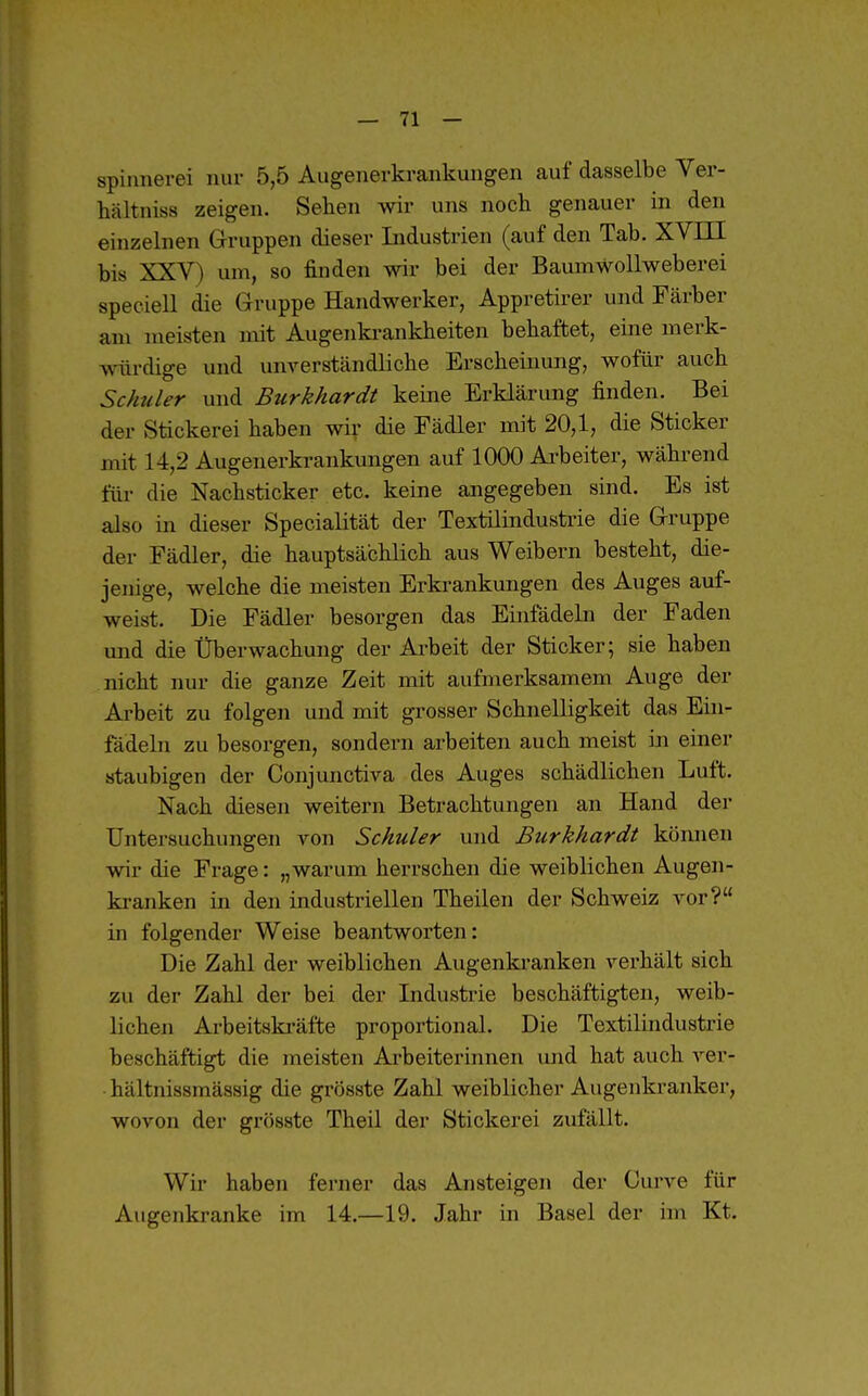 Spinnerei nur 5,5 Augenerkrankungen auf dasselbe Ver- hältniss zeigen. Sehen wir uns noch genauer in den einzelnen Gruppen dieser Lidustrien (auf den Tab. XVIII bis XXV) um, so finden wir bei der Baumwollweberei speciell die Gruppe Handwerker, Appretirer und Färber am meisten mit Augenkrankheiten behaftet, eine merk- würdige und unrerständliche Erscheinung, wofür auch Schiller und Burkkardt keine Erklärung finden. Bei der Stickerei haben wir die Fädler mit 20,1, die Sticker mit 14,2 Augenerkrankungen auf 1000 Arbeiter, während für die Nachsticker etc. keine angegeben sind. Es ist also in dieser Specialität der Textilindusti'ie die Gruppe der Fädler, die hauptsächlich aus Weibern besteht, die- jenige, welche die meisten Erkrankungen des Auges auf- weist. Die Fädler besorgen das Einfädeln der Faden und die Überwachung der Arbeit der Sticker; sie haben nicht nur die ganze Zeit mit aufmerksamem Auge der Arbeit zu folgen und mit grosser Schnelligkeit das Ein- fädeln zu besorgen, sondern arbeiten auch meist in einer staubigen der Conjunctiva des Auges schädlichen Luft. Nach diesen weitern Betrachtungen an Hand der Untersuchungen von Schuler und Burkhardt können wir die Frage: „warum herrschen die weiblichen Augen- kranken in den industriellen Theilen der Schweiz vor? in folgender Weise beantworten: Die Zahl der weiblichen Augenki-anken verhält sich zu der Zahl der bei der Industrie beschäftigten, weib- lichen Arbeitskräfte proportional. Die Textilindustrie beschäftigt die meisten Arbeiterinnen und hat auch A'-er- hältnissmässig die grösste Zahl weiblicher Augenkranker, wovon der grösste Theil der Stickerei zufällt. Wir haben ferner das Ansteigen der Curve für Augenkranke im 14.—19. Jahr in Basel der im Kt.