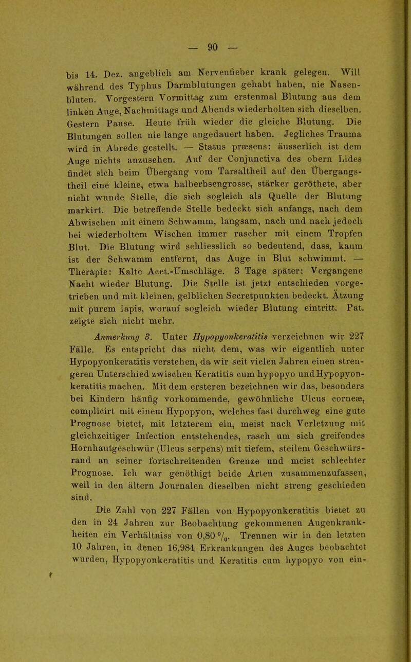 bis 14. Dez. angeblicli am Nervenfieber krank gelegen. Will während des Typhus Darmblutungen gehabt haben, nie Nasen- bluten. Vorgestern Vormittag zum erstenmal Blutung aus dem linken Auge, Nachmittags und Abends wiederholten sich dieselben. Gestern Pause. Heute früh wieder die gleiche Blutung. Die Blutungen sollen nie lange angedauert haben. Jegliches Trauma wird in Abrede gestellt. — Status praesens: äusserlich ist dem Auge nichts anzusehen. Auf der Conjunctiva des obern Lides findet sich beim Übergang vom Tarsaltheil auf den Übergangs- theil eine kleine, etwa halberbsengrosse, stärker geröthete, aber nicht wunde Stelle, die sich sogleich als Quelle der Blutung markirt. Die betreffende Stelle bedeckt sich anfangs, nach dem Abwischen mit einem Schwamm, langsam, nach und nach jedoch bei wiederholtem Wischen immer rascher mit einem Tropfen Blut. Die Blutung wird schliesslich so bedeutend, dass, kaum ist der Schwamm entfernt, das Auge in Blut schwimmt. — Therapie: Kalte Acet.-Umschläge. 3 Tage später: Vergangene Nacht wieder Blutung. Die Stelle ist jetzt entschieden vorge- trieben und mit kleinen, gelblichen Secretpunkten bedeckt. Atzung mit purem lapis, worauf sogleich wieder Blutung eintritt. Pat. zeigte sich nicht mehr. Anmerkung 3. Unter Hypopyonkeratitia verzeichnen wir 227 Fälle. Es entspricht das nicht dem, was wir eigentlich unter Hypopyonkeratitis verstehen, da wir seit vielen Jahren einen stren- geren Unterschied zwischen Keratitis cumhypopyo undHypopj'on- keratitis machen. Mit dem ersteren bezeichnen wir das, besonders bei Kindern häufig vorkommende, gewöhnliche Ulcus corneae, complicirt mit einem Hypopyon, welches fast durchweg eine gute Prognose bietet, mit letzterem ein, meist nach Verletzung mit gleichzeitiger Infection entstehendes, rasch um sich greifendes Hornhautgeschwür (Ulcus serpens) mit tiefem, steilem Geschwürs- rand an seiner foi'tschreitenden Grenze und meist schlechter Prognose. Ich war genöthigt beide Arten zusammenzufassen, weil in den altern Journalen dieselben nicht streng geschieden sind. Die Zahl von 227 Fällen von Hypopyonkeratitis bietet zu den in 24 Jahren zur Beobachtung gekommenen Augenkrank- heiten ein Verhältniss von 0,80%. Trennen wir in den letzten 10 Jahren, in denen 16,984 Erkrankungen des Auges beobachtet wurden, Hypopyonkeratitis und Keratitis cum hypopyo von ein-