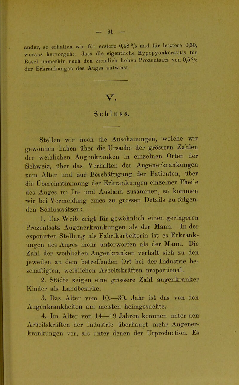 ander, so erhalten wir für erstcre 0,48 /o und für letztere 0,30, woraus hervorgeht, dass die eigentliche Hypopyonkeratitis lür Basel immerhin noch den ziemlich hohen Prozentsatz von 0,5 '/o der Erkrankungen des Auges aufweist. V. S c h 1 II s s. Stellen wir noch die Anschauungen, welche wir gewonnen haben über die Ursache der grössern Zahlen der weiblichen Augenkranken in einzelnen Orten der Schweiz, über das Verhalten der Augenerkrankungen zum Alter und zur Beschäftigung der Patienten, über die Übereinstimmung der Erkrankungen einzelner Theile des Auges im In- und Ausland zusammen, so kommen wir bei Vermeidung eines zu grossen Details zu folgen- den Schlusssätzen: 1. Das Weib zeigt für gewöhnlich einen geringeren Prozentsatz Augenerkrankungen als der Mann. In der exponii'ten Stellung als Fabrikarbeiterin ist es Erkrank- ungen des Auges mehr unterworfen als der Mann. Die Zahl der weiblichen Augenkranken verhält sich zu den jeweilen an dem betreffenden Ort bei der Industrie be- schäftigten, weiblichen Arbeitskräften proportional. 2. Städte zeigen eine grössere Zahl augenkranker Kinder als Landbezirke. 3. Das Alter vom 10.—30. Jahr ist das von den Augenkrankheiten am meisten heimgesuchte. 4. Ln Alter von 14—19 Jahren kommen unter den Arbeitskräften der Industrie überhaupt mehi- Augener- krankungen vor, als unter denen der ürproduction. Es