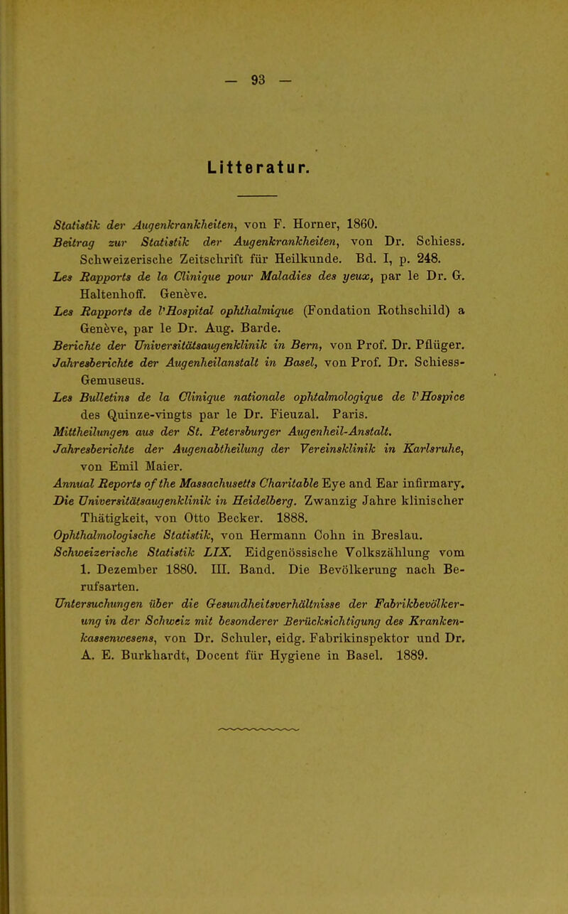 Litteratur. Statistik der Augenkrankheiten^ von F. Horner, 1860. Beitrag zur Statistik der Augenkrankheiten, von Dr, Schiess. Schweizerische Zeitschrift für Heilkunde. Bd. I, p. 248. Les Rapports de la Clinique pour Maladies des yeuXf par le Dr. G. Haltenhoff. Genfeve. Les Rapports de VRospitdl ophihalmique (Fondation Rothschild) a Geneve, par le Dr. Aug. Barde. Berichte der Universitätsaugenklinik in Bern, von Prof. Dr. Pflüger. Jahresberichte der Augenheilanstalt in Basel, von Prof, Dr. Schiess- Gemuseus. Les Bulletins de la Clinique nationale ophtalmologique de VHospice des Quinze-vingts par le Dr. Fieuzal. Paris. Mittheilungen aus der St. Petersburger Augenheil-Anstalt. Jahresberichte der Augenabtheilung der Vereinsklinik in Karlsruhe, von Emil Maiei*. Annual Reports ofthe Massachusetts Charitable Eye and Ear infirmary. Die üniversitäisaugenklinik in Heidelberg. Zwanzig Jahre klinischer Thätigkeit, von Otto Becker. 1888. Ophthalmologische Statistik, von Hermann Cohn in Breslau. Schweizerische Statistik LIX. Eidgenössische Volkszählung vom 1. Dezember 1880. IH. Band. Die Bevölkerung nach Be- rufsarten. Untersuchungen über die Gesundheitsverhältnisse der Fabrikbevölker- ung in der Schweiz mit besonderer Berücksichtigung des Kranken- kassenwesens, von Dr. Schuler, eidg. Fabi'ikinspektor und Dr. A. E. Burkhardt, Docent für Hygiene in Basel. 1889.