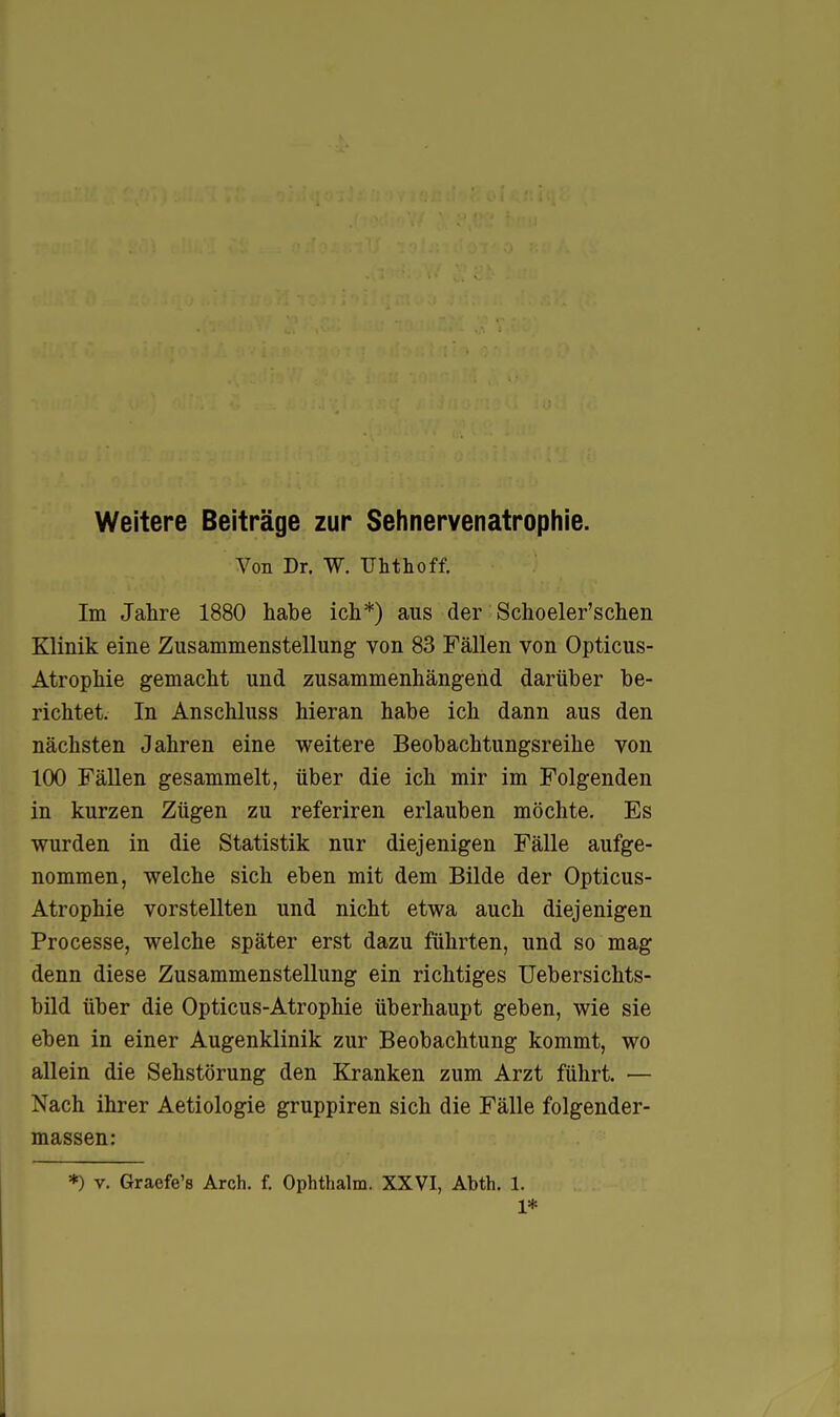 Weitere Beiträge zur Sehnervenatrophie. Von Dr. W. TJhthoff. Im Jahre 1880 habe ich*) aus der Schoeler'schen Klinik eine Zusammenstellung von 83 Fällen von Opticus- Atrophie gemacht und zusammenhängend darüber be- richtet. In Anschluss hieran habe ich dann aus den nächsten Jahren eine weitere Beobachtungsreihe von 100 Fällen gesammelt, über die ich mir im Folgenden in kurzen Zügen zu referiren erlauben möchte. Es wurden in die Statistik nur diejenigen Fälle aufge- nommen, welche sich eben mit dem Bilde der Opticus- Atrophie vorstellten und nicht etwa auch diejenigen Processe, welche später erst dazu führten, und so mag denn diese Zusammenstellung ein richtiges Uebersichts- bild über die Opticus-Atrophie überhaupt geben, wie sie eben in einer Augenklinik zur Beobachtung kommt, wo allein die Sehstörung den Kranken zum Arzt führt. — Nach ihrer Aetiologie gruppiren sich die Fälle folgender- massen: *) V. Graefe's Arch. f. Ophthalm. XXVI, Abth. 1. 1*