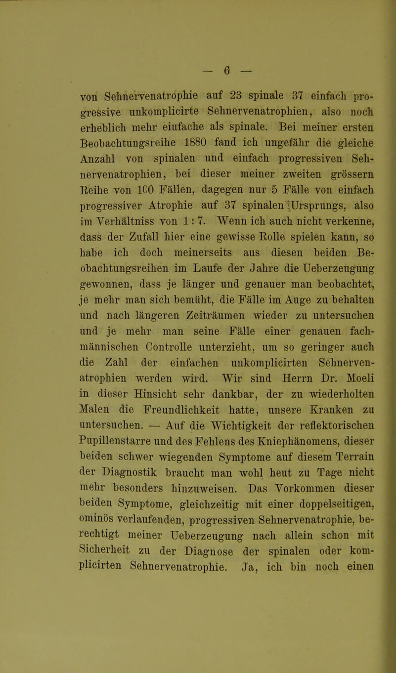 von Sehne'rvenatrophie auf 23 spinale 37 einfach pro- gressive unkomplicirte Sehnervenatrophien, also noch erheblich mehr einfache als spinale. Bei meiner ersten Beobachtungsreihe 1880 fand ich ungefähr die gleiche Anzahl von spinalen und einfach progressiven Seh- nervenatrophien, bei dieser meiner zweiten grössern Keihe von 100 Fällen, dagegen nur 5 Fälle von einfach progressiver Atrophie auf 37 spinalen rUrsprungs, also im Verhältniss von 1: 7. Wenn ich auch nicht verkenne, dass der Zufall hier eine gewisse Eolle spielen kann, so habe ich doch meinerseits aus diesen beiden Be- obachtungsreihen im Laufe der J ahre die Ueberzeugung gewonnen, dass je länger und genauer man beobachtet, je mehr man sich bemüht, die Fälle im Auge zu behalten und nach längeren Zeiträumen wieder zu untersuchen und je mehr man seine Fälle einer genauen fach- männischen Controlle unterzieht, um so geringer auch die Zahl der einfachen unkomplicirten Sehnerven- atrophien werden wird. Wir sind Herrn Dr. Moeli in dieser Hinsicht sehr dankbar, der zu wiederholten Malen die Freundlichkeit hatte, unsere Kranken zu untersuchen. — Auf die Wichtigkeit der reflektorischen Pupillenstarre und des Fehlens des Kniephänomens, dieser beiden schwer wiegenden Symptome auf diesem Terrain der Diagnostik braucht man wohl heut zu Tage nicht mehr besonders hinzuweisen. Das Vorkommen dieser beiden Symptome, gleichzeitig mit einer doppelseitigen, ominös verlaufenden, progressiven Sehnervenatrophie, be- rechtigt meiner Ueberzeugung nach allein schon mit Sicherheit zu der Diagnose der spinalen oder kom- plicirten Sehnervenatrophie. Ja, ich bin noch einen