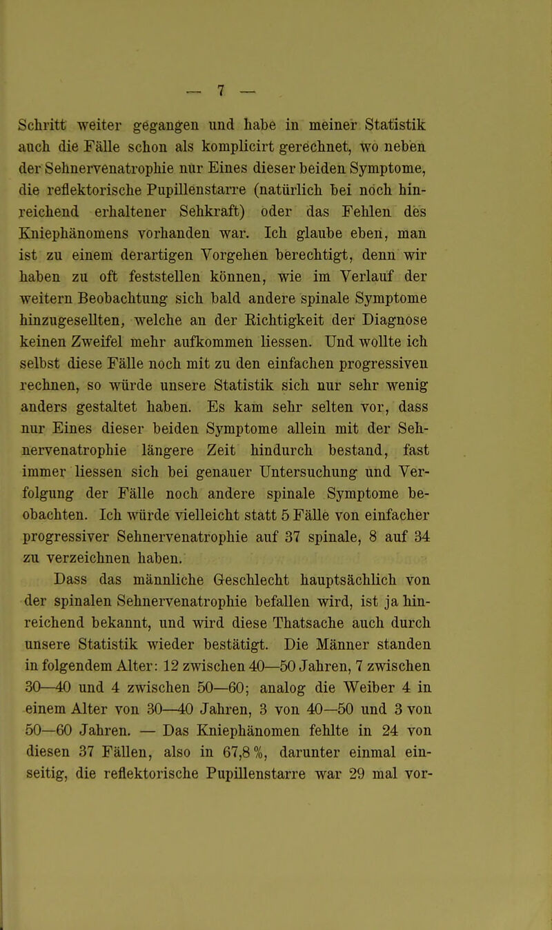 Schritt weiter gegangen und habe in meiner Statistik auch die Fälle schon als komplicirt gerechnet, wo neben der Sehnervenatrophie nur Eines dieser beiden Symptome, die reflektorische Pupillenstarre (natürlich bei noch hin- reichend erhaltener Sehkraft) oder das Fehlen des Kniephänomens vorhanden war. Ich glaube eben, man ist zu einem derartigen Vorgehen berechtigt, denn wir haben zu oft feststellen können, wie im Verlauf der weitern Beobachtung sich bald andere spinale Symptome hinzugesellten, welche an der Richtigkeit der Diagnose keinen Zweifel mehr aufkommen Hessen. Und wollte ich selbst diese Fälle noch mit zu den einfachen progressiven rechnen, so würde unsere Statistik sich nur sehr wenig anders gestaltet haben. Es kam sehr selten vor, dass nur Eines dieser beiden Symptome allein mit der Seh- nervenatrophie längere Zeit hindurch bestand, fast immer Hessen sich bei genauer Untersuchung und Ver- folgung der Fälle noch andere spinale Symptome be- obachten. Ich würde vielleicht statt 5 Fälle von einfacher progressiver Sehnervenatrophie auf 37 spinale, 8 auf 34 zu verzeichnen haben. Dass das männliche Geschlecht hauptsächlich von der spinalen Sehnervenatrophie befallen wird, ist ja hin- reichend bekannt, und wird diese Thatsache auch durch unsere Statistik wieder bestätigt. Die Männer standen in folgendem Alter: 12 zwischen 40—50 Jahren, 7 zwischen 30—40 und 4 zwischen 50—60; analog die Weiber 4 in einem Alter von 30—40 Jahren, 3 von 40—50 und 3 von 50—60 Jahren. — Das Kniephänomen fehlte in 24 von diesen 37 Fällen, also in 67,8%, darunter einmal ein- seitig, die reflektorische Pupillenstarre war 29 mal vor-