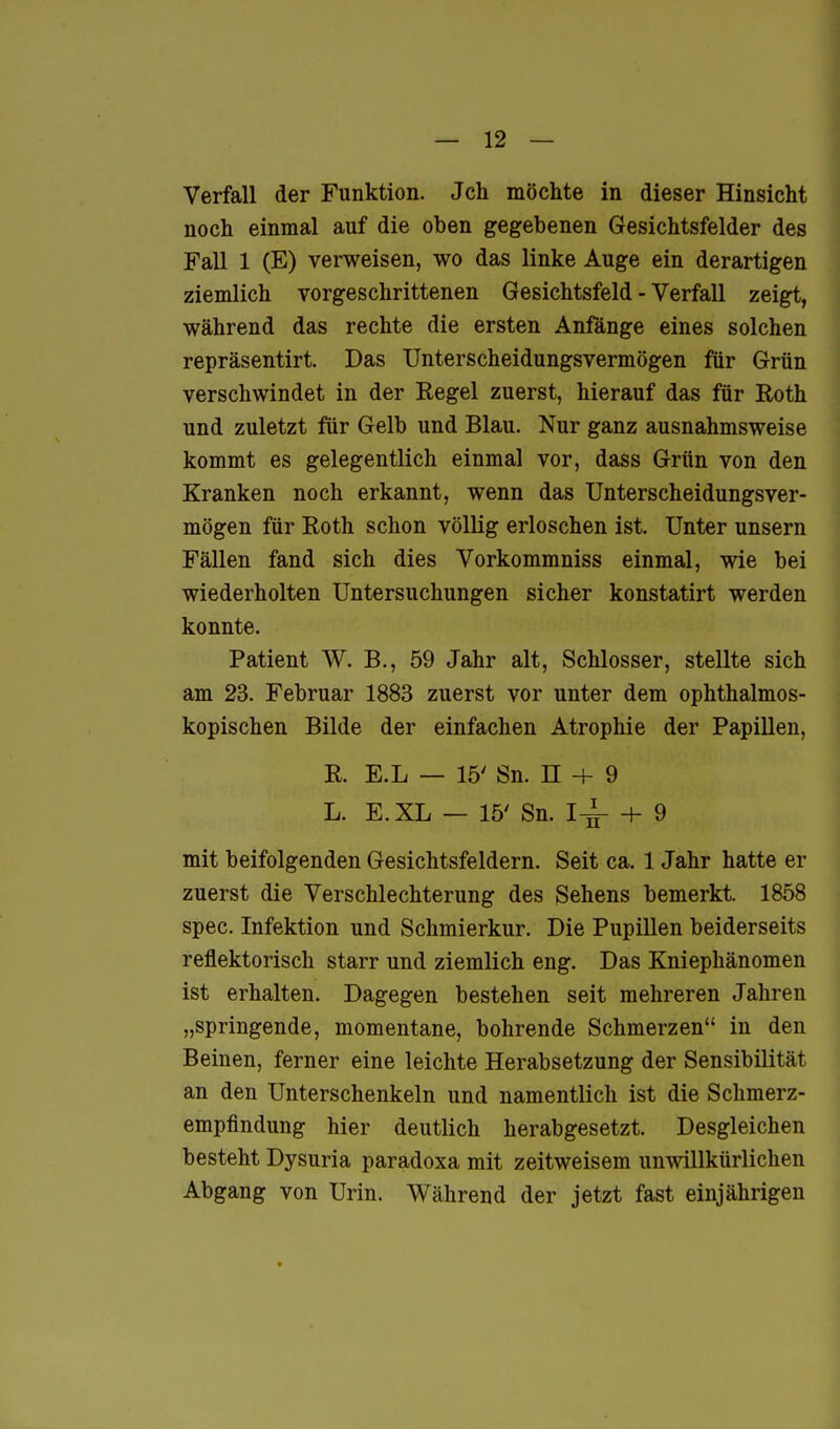 Verfall der Funktion. Jch möchte in dieser Hinsicht noch einmal auf die oben gegebenen Gesichtsfelder des Fall 1 (E) verweisen, wo das linke Auge ein derartigen ziemlich vorgeschrittenen Gesichtsfeld - Verfall zeigt, während das rechte die ersten Anfänge eines solchen repräsentirt. Das Unterscheidungsvermögen für Grün verschwindet in der Regel zuerst, hierauf das für Roth und zuletzt für Gelb und Blau. Nur ganz ausnahmsweise kommt es gelegentlich einmal vor, dass Grün von den Kranken noch erkannt, wenn das Unterscheidungsver- mögen für Roth schon völlig erloschen ist. Unter unsern Fällen fand sich dies Vorkommniss einmal, wie bei wiederholten Untersuchungen sicher konstatirt werden konnte. Patient W. B., 59 Jahr alt, Schlosser, stellte sich am 23. Februar 1883 zuerst vor unter dem ophthalmos- kopischen Bilde der einfachen Atrophie der Papillen, R. E.L — 15' Sn. n + 9 L. E.XL — 15' Sn. 1^ + 9 mit beifolgenden Gesichtsfeldern. Seit ca. 1 Jahr hatte er zuerst die Verschlechterung des Sehens bemerkt. 1858 spec. Infektion und Schmierkur. Die Pupillen beiderseits reflektorisch starr und ziemlich eng. Das Kniephänomen ist erhalten. Dagegen bestehen seit mehreren Jahren „springende, momentane, bohrende Schmerzen in den Beinen, ferner eine leichte Herabsetzung der Sensibilität an den Unterschenkeln und namentlich ist die Schmerz- empfindung hier deutlich herabgesetzt. Desgleichen besteht Dysuria paradoxa mit zeitweisem unwillkürlichen Abgang von Urin. Während der jetzt fast einjährigen