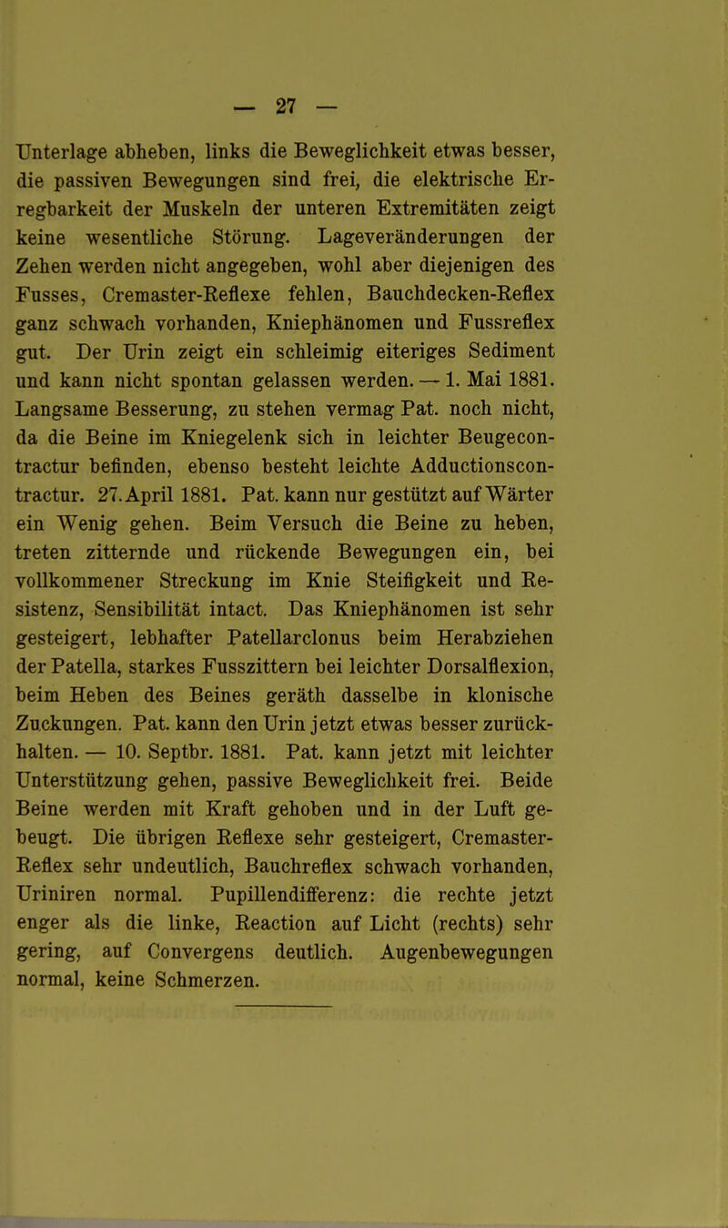 Unterlage abheben, links die Beweglichkeit etwas besser, die passiven Bewegungen sind frei, die elektrische Er- regbarkeit der Muskeln der unteren Extremitäten zeigt keine wesentliche Störung. Lageveränderungen der Zehen werden nicht angegeben, wohl aber diejenigen des Fusses, Cremaster-Reflexe fehlen, Bauchdecken-Reflex ganz schwach vorhanden, Kniephänomen und Fussreflex gut. Der Urin zeigt ein schleimig eiteriges Sediment und kann nicht spontan gelassen werden. — 1. Mai 1881. Langsame Besserung, zu stehen vermag Fat. noch nicht, da die Beine im Kniegelenk sich in leichter Beugecon- tractur befinden, ebenso besteht leichte Adductionscon- tractur. 27. April 1881. Fat. kann nur gestützt auf Wärter ein Wenig gehen. Beim Versuch die Beine zu heben, treten zitternde und rückende Bewegungen ein, bei vollkommener Streckung im Knie Steifigkeit und Re- sistenz, Sensibilität intact. Das Kniephänomen ist sehr gesteigert, lebhafter Patellarclonus beim Herabziehen der Patella, starkes Fusszittern bei leichter Dorsalflexion, beim Heben des Beines geräth dasselbe in klonische Zuckungen. Fat. kann den Urin jetzt etwas besser zurück- halten. — 10. Septbr. 1881. Fat. kann jetzt mit leichter Unterstützung gehen, passive Beweglichkeit frei. Beide Beine werden mit Kraft gehoben und in der Luft ge- beugt. Die übrigen Reflexe sehr gesteigert, Cremaster- Reflex sehr undeutlich, Bauchreflex schwach vorhanden, Uriniren normal. Fupillendiff'erenz: die rechte jetzt enger als die linke, Reaction auf Licht (rechts) sehr gering, auf Convergens deutlich. Augenbewegungen normal, keine Schmerzen.