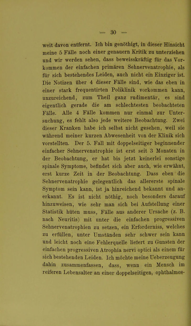 weit davon entfernt. Ich bin genöthigt, in dieser Hinsicht | meine 5 Fälle noch einer genauem Kritik zu unterziehen \ und wir werden sehen, dass beweisskräftig für das Vor- kommen der einfachen primären Sehnervenatrophie, als für sich bestehendes Leiden, auch nicht ein Einziger ist. Die Notizen über 4 dieser Fälle sind, wie das eben in einer stark frequentirten Poliklinik vorkommen kann, unzureichend, zum Theil ganz rudimentär, es sind eigentlich gerade die am schlechtesten beobachteten Fälle. Alle 4 Fälle kommen nur einmal zur Unter- suchung, es fehlt also jede weitere Beobachtung. Zwei dieser Kranken habe ich selbst nicht gesehen, weil sie während meiner kurzen Abwesenheit von der Klinik sich vorstellten. Der 5. Fall mit doppelseitiger beginnender einfacher Sehnervenatrophie ist erst seit 3 Monaten in der Beobachtung, er hat bis jetzt keinerlei sonstige spinale Symptome, befindet sich aber auch, wie erwähnt, erst kurze Zeit in der Beobachtung. Dass eben die Sehnervenatrophie gelegentlich das allererste spinale Symptom sein kann, ist ja hinreichend bekannt und an- erkannt. Es ist nicht nöthig, noch besonders darauf * hinzuweisen, wie sehr man sich bei Aufstellung einer Statistik hüten muss, Fälle aus anderer Ursache (z. B. nach Neuritis) mit unter die einfachen progressiven Sehnervenatrophien zu setzen, ein Erforderniss, welches \ zu erfüllen, unter Umständen sehr schwer sein kann und leicht noch eine Fehlerquelle liefert zu Gunsten der einfachen progressiven Atrophia nervi optici als einem für ^ sich bestehenden Leiden. Ich möchte meine üeberzeugung dahin zusammenfassen, dass, wenn ein Mensch im ^ reiferen Lebensalter an einer doppelseitigen, ophthalmos-